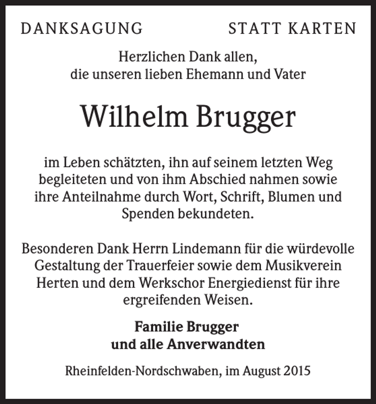 <p>DA N KS A GU N G</p><p>S T A T T KA R T E N</p><p>Herzlichen Dank allen,<br />die unseren lieben Ehemann und Vater</p><p>Wilhelm Brugger<br />im Leben schätzten, ihn auf seinem letzten Weg<br />begleiteten und von ihm Abschied nahmen sowie<br />ihre Anteilnahme durch Wort, Schrift, Blumen und<br />Spenden bekundeten.<br />Besonderen Dank Herrn Lindemann für die würdevolle<br />Gestaltung der Trauerfeier sowie dem Musikverein<br />Herten und dem Werkschor Energiedienst für ihre<br />ergreifenden Weisen.<br />Familie Brugger<br />und alle Anverwandten<br />Rheinfelden-Nordschwaben, im August 2015</p>