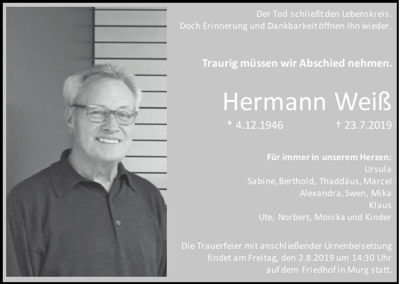 <p>Der Tod schließt den Lebenskreis.<br />Doch Erinnerung und Dankbarkeit öffnen ihn wieder.</p><p>Traurig müssen wir Abschied nehmen.</p><p>Hermann Weiß<br />* 4.12.1946</p><p>† 23.7.2019</p><p>Für immer in unserem Herzen:<br />Ursula<br />Sabine, Berthold, Thaddäus, Marcel<br />Alexandra, Swen, Mika<br />Klaus<br />Ute, Norbert, Monika und Kinder<br />Die Trauerfeier mit anschließender Urnenbeisetzung<br />findet am Freitag, den 2.8.2019 um 14:30 Uhr<br />auf dem Friedhof in Murg statt.</p>
