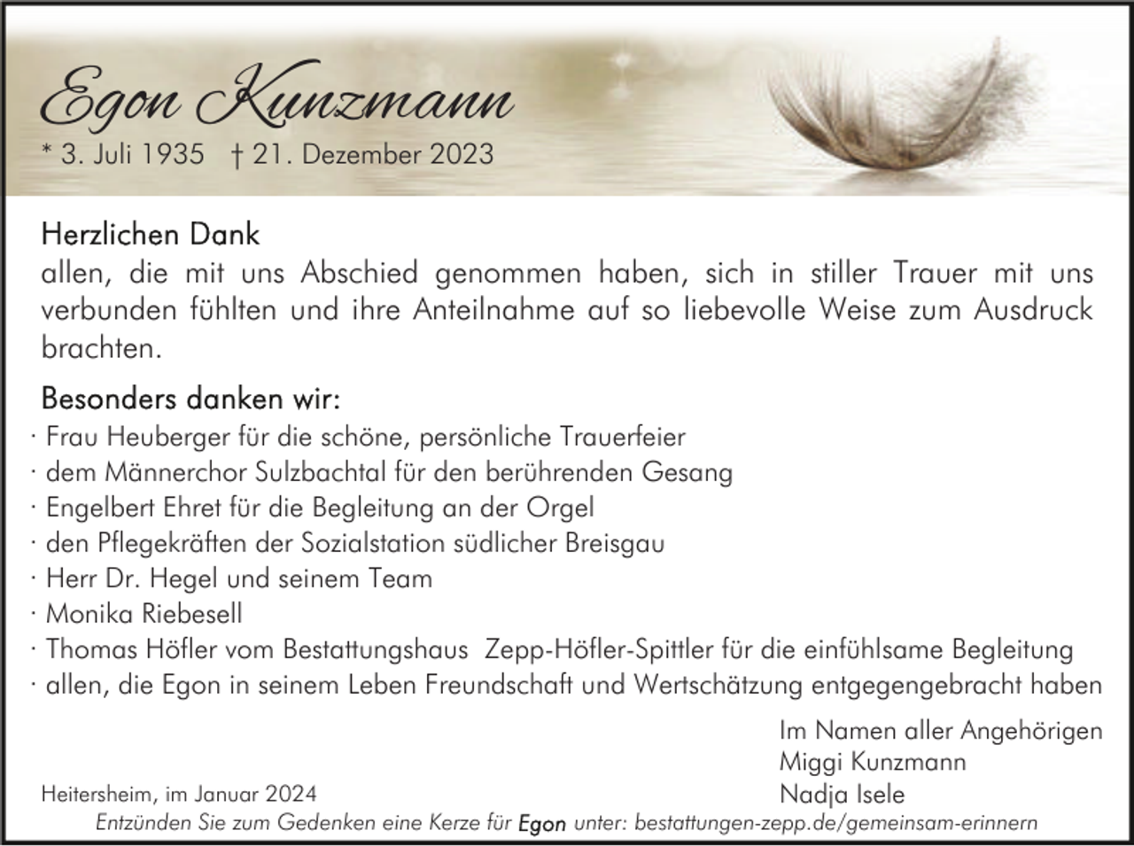 <p>Egon Kunzmann<br />* 3. Juli 1935 † 21. Dezember 2023</p><p>allen, die mit uns Abschied genommen haben, sich in stiller Trauer mit uns<br />verbunden fühlten und ihre Anteilnahme auf so liebevolle Weise zum Ausdruck<br />brachten.<br />· Frau Heuberger für die schöne, persönliche Trauerfeier<br />· dem Männerchor Sulzbachtal für den berührenden Gesang<br />· Engelbert Ehret für die Begleitung an der Orgel<br />· den Pflegekräften der Sozialstation südlicher Breisgau<br />· Herr Dr. Hegel und seinem Team<br />· Monika Riebesell<br />· Thomas Höfler vom Bestattungshaus Zepp-Höfler-Spittler für die einfühlsame Begleitung<br />· allen, die Egon in seinem Leben Freundschaft und Wertschätzung entgegengebracht haben</p><p>Heitersheim, im Januar 2024<br />Entzünden Sie zum Gedenken eine Kerze für</p><p>Im Namen aller Angehörigen<br />Miggi Kunzmann<br />Nadja Isele</p><p>unter: bestattungen-zepp.de/gemeinsam-erinnern</p>