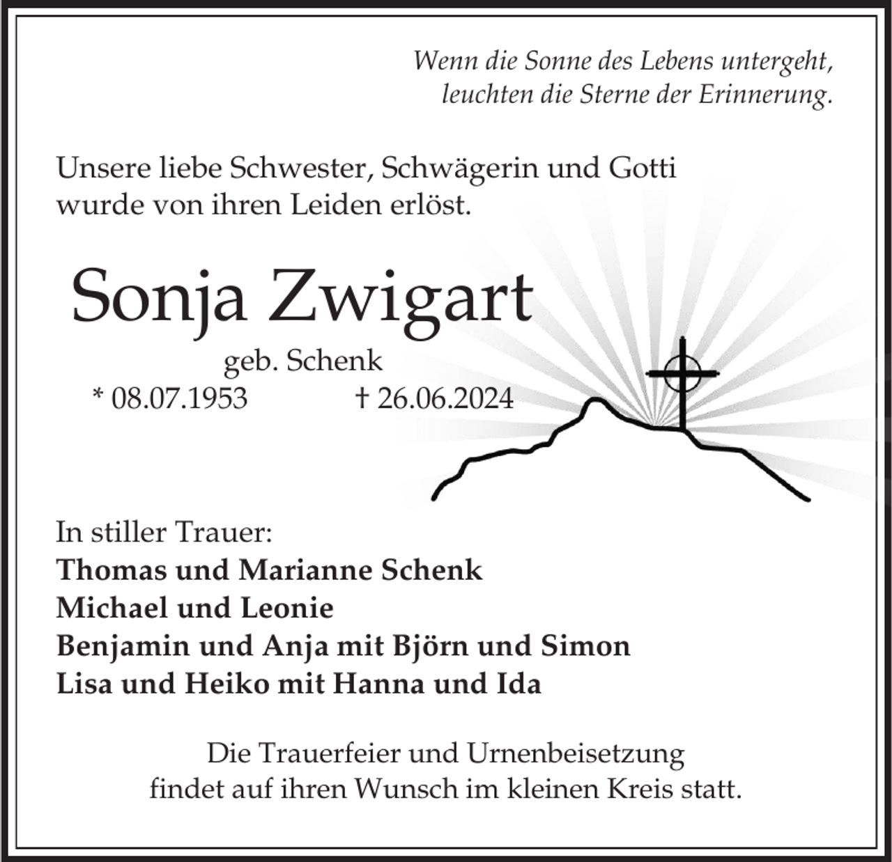 <p>Wenn die Sonne des Lebens untergeht,<br />leuchten die Sterne der Erinnerung.</p><p>Unsere liebe Schwester, Schwägerin und Gotti<br />wurde von ihren Leiden erlöst.</p><p>Sonja Zwigart<br />geb. Schenk<br />* 08.07.1953<br />† 26.06.2024</p><p>In stiller Trauer:<br />Thomas und Marianne Schenk<br />Michael und Leonie<br />Benjamin und Anja mit Björn und Simon<br />Lisa und Heiko mit Hanna und Ida<br />Die Trauerfeier und Urnenbeisetzung<br />findet auf ihren Wunsch im kleinen Kreis statt.</p>
