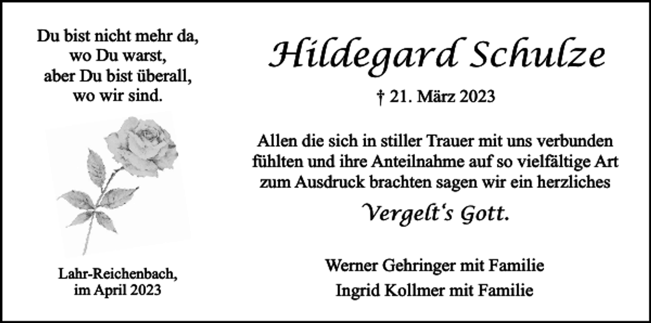 <p>Du bist nicht mehr da,<br />wo Du warst,<br />aber Du bist überall,<br />wo wir sind.</p><p>Hildegard Schulze<br />† 21. März 2023<br />Allen die sich in stiller Trauer mit uns verbunden<br />fühlten und ihre Anteilnahme auf so vielfältige Art<br />zum Ausdruck brachten sagen wir ein herzliches</p><p>Vergelt‘s Gott.<br />Lahr-Reichenbach,<br />im April 2023</p><p>Werner Gehringer mit Familie<br />Ingrid Kollmer mit Familie</p>