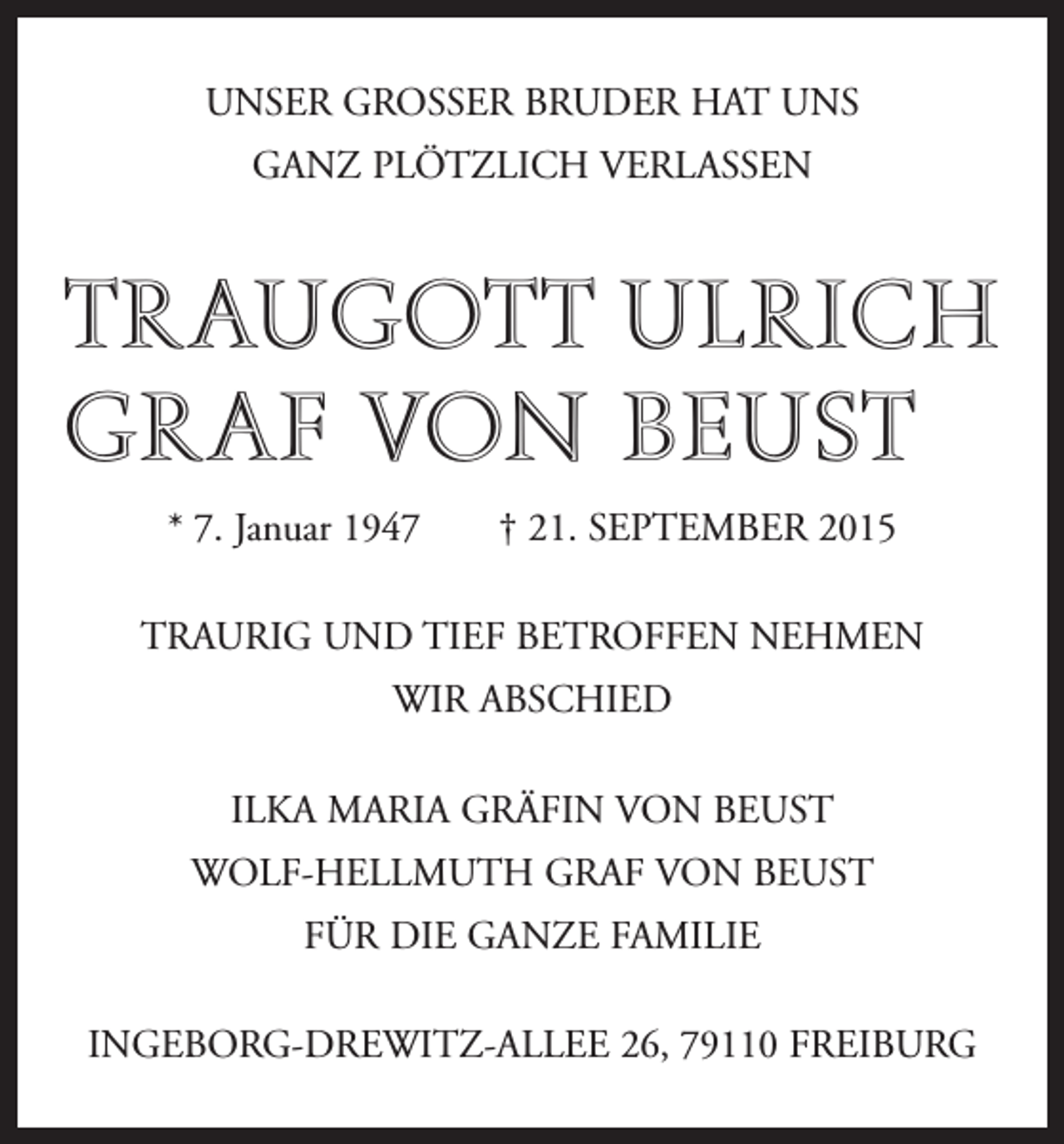 <p>UNSER GROSSER BRUDER HAT UNS<br />GANZ PLÖTZLICH VERLASSEN</p><p>TRAUGOTT ULRICH<br />GRAF VON BEUST<br />* 7. Januar 1947 † 21. SEPTEMBER 2015<br />TRAURIG UND TIEF BETROFFEN NEHMEN<br />WIR ABSCHIED<br />ILKA MARIA GRÄFIN VON BEUST<br />WOLF-HELLMUTH GRAF VON BEUST<br />FÜR DIE GANZE FAMILIE<br />INGEBORG-DREWITZ-ALLEE 26, 79110 FREIBURG</p>