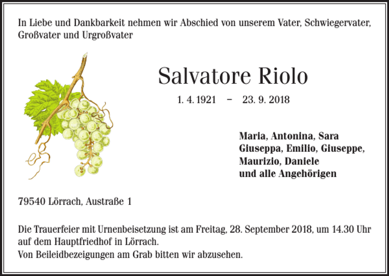 <p>In Liebe und Dankbarkeit nehmen wir Abschied von unserem Vater, Schwiegervater,<br />Großvater und Urgroßvater</p><p>Salvatore Riolo<br />1. 4. 1921 – 23. 9. 2018</p><p>Maria, Antonina, Sara<br />Giuseppa, Emilio, Giuseppe,<br />Maurizio, Daniele<br />und alle Angehörigen</p><p>79540 Lörrach, Austraße 1<br />Die Trauerfeier mit Urnenbeisetzung ist am Freitag, 28. September 2018, um 14.30 Uhr<br />auf dem Hauptfriedhof in Lörrach.<br />Von Beileidbezeigungen am Grab bitten wir abzusehen.</p>