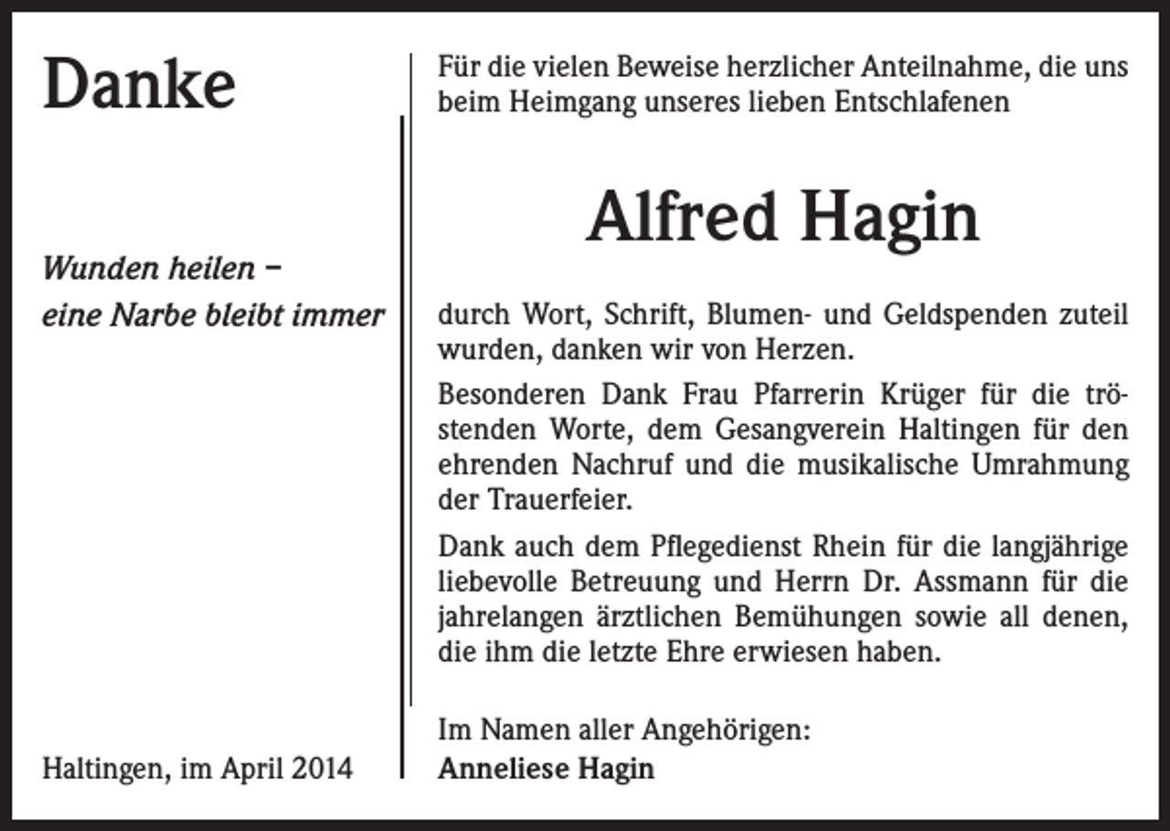 <p>Danke<br />Wunden heilen –<br />eine Narbe bleibt immer</p><p>Haltingen, im April 2014</p><p>Für die vielen Beweise herzlicher Anteilnahme, die uns<br />beim Heimgang unseres lieben Entschlafenen</p><p>Alfred Hagin<br />durch Wort, Schrift, Blumen- und Geldspenden zuteil<br />wurden, danken wir von Herzen.<br />Besonderen Dank Frau Pfarrerin Krüger für die tröstenden Worte, dem Gesangverein Haltingen für den<br />ehrenden Nachruf und die musikalische Umrahmung<br />der Trauerfeier.<br />Dank auch dem Pflegedienst Rhein für die langjährige<br />liebevolle Betreuung und Herrn Dr. Assmann für die<br />jahrelangen ärztlichen Bemühungen sowie all denen,<br />die ihm die letzte Ehre erwiesen haben.<br />Im Namen aller Angehörigen:<br />Anneliese Hagin</p>
