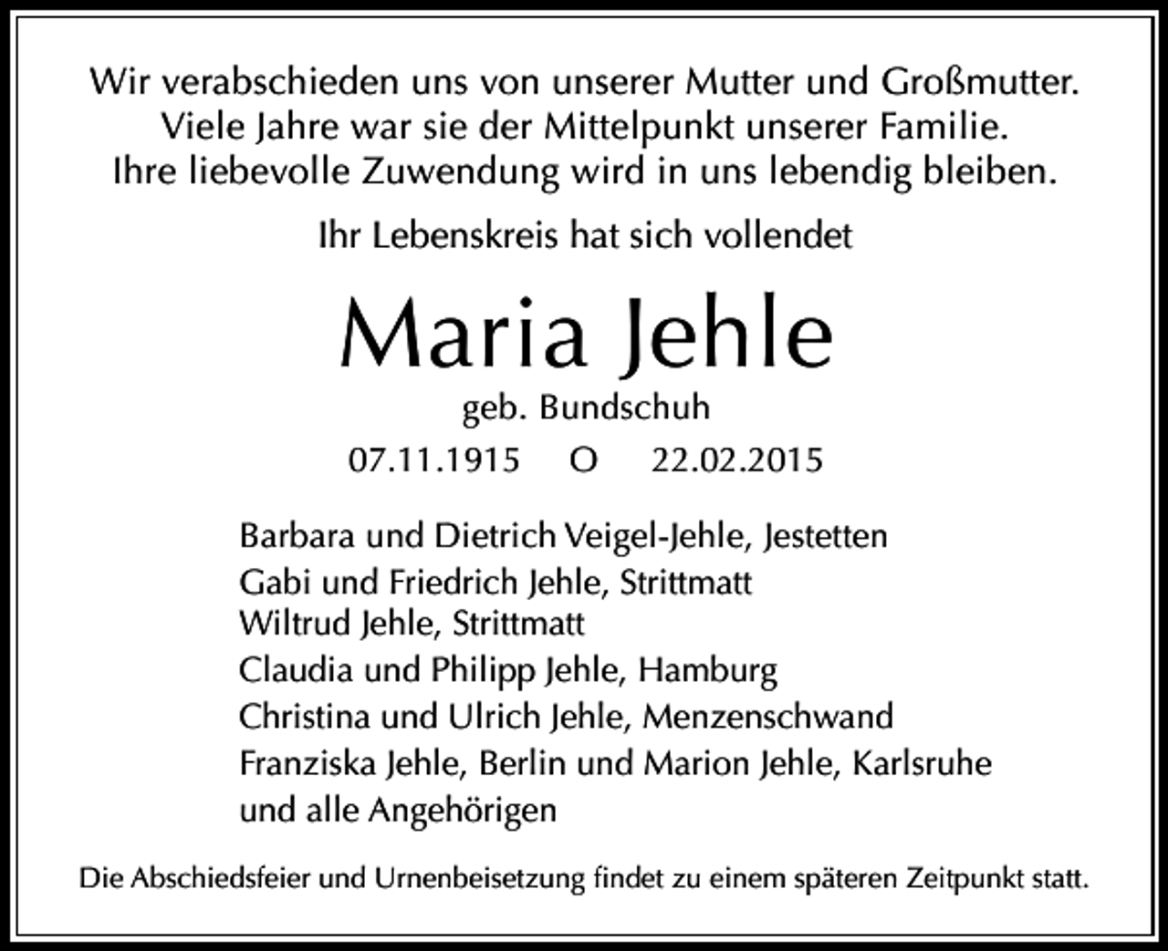 <p>Wir verabschieden uns von unserer Mutter und Großmutter.<br />Viele Jahre war sie der Mittelpunkt unserer Familie.<br />Ihre liebevolle Zuwendung wird in uns lebendig bleiben.<br />Ihr Lebenskreis hat sich vollendet</p><p>Maria Jehle<br />geb. Bundschuh<br />22.02.2015<br />07.11.1915 O</p><p>Barbara und Dietrich Veigel-Jehle, Jestetten<br />Gabi und Friedrich Jehle, Strittmatt<br />Wiltrud Jehle, Strittmatt<br />Claudia und Philipp Jehle, Hamburg<br />Christina und Ulrich Jehle, Menzenschwand<br />Franziska Jehle, Berlin und Marion Jehle, Karlsruhe<br />und alle Angehörigen<br />Die Abschiedsfeier und Urnenbeisetzung findet zu einem späteren Zeitpunkt statt.</p>