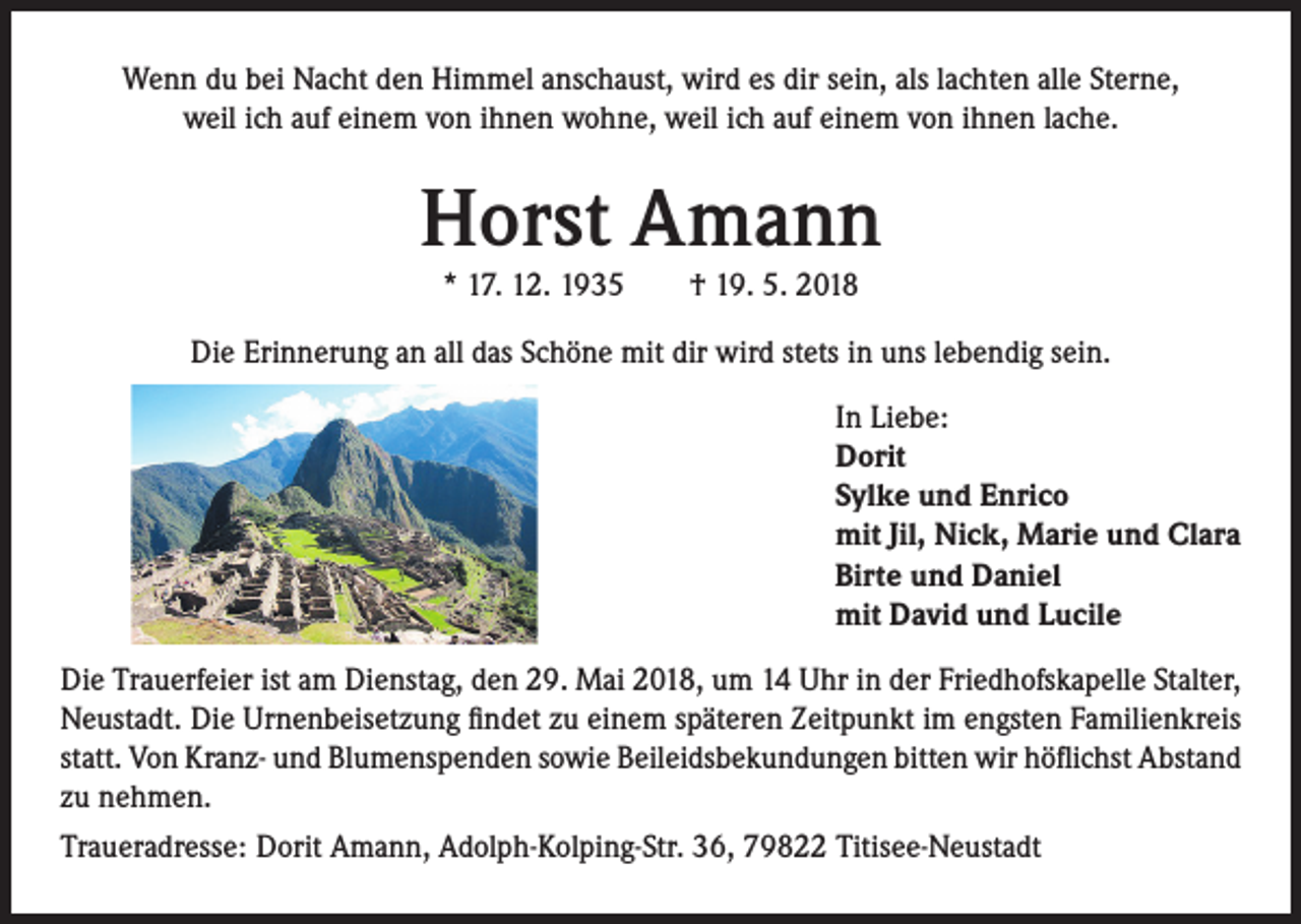<p>Wenn du bei Nacht den Himmel anschaust, wird es dir sein, als lachten alle Sterne,<br />weil ich auf einem von ihnen wohne, weil ich auf einem von ihnen lache.</p><p>Horst Amann<br />* 17. 12. 1935 † 19. 5. 2018</p><p>Die Erinnerung an all das Schöne mit dir wird stets in uns lebendig sein.<br />In Liebe:<br />Dorit<br />Sylke und Enrico<br />mit Jil, Nick, Marie und Clara<br />Birte und Daniel<br />mit David und Lucile<br />Die Trauerfeier ist am Dienstag, den 29. Mai 2018, um 14 Uhr in der Friedhofskapelle Stalter,<br />Neustadt. Die Urnenbeisetzung findet zu einem späteren Zeitpunkt im engsten Familienkreis<br />statt. Von Kranz- und Blumenspenden sowie Beileidsbekundungen bitten wir höflichst Abstand<br />zu nehmen.<br />Traueradresse: Dorit Amann, Adolph-Kolping-Str. 36, 79822 Titisee-Neustadt</p>