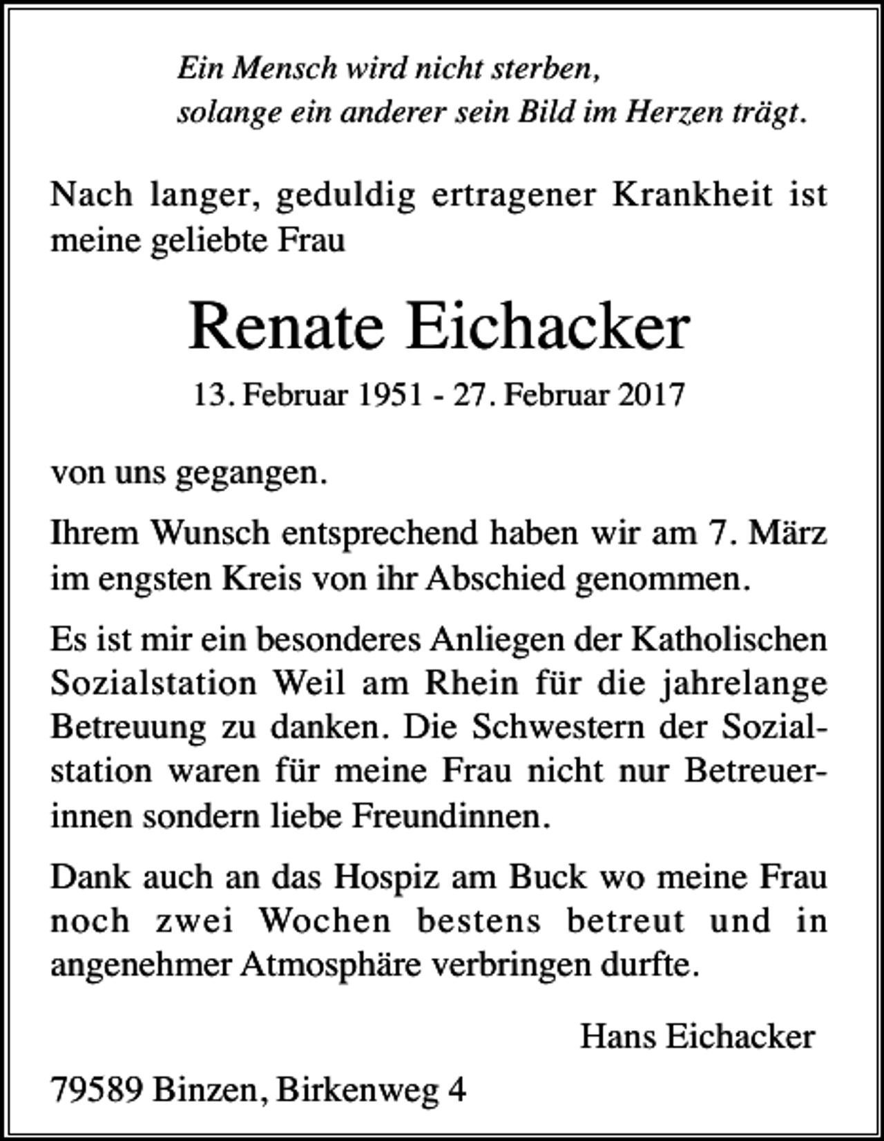 <p>Ein Mensch wird nicht sterben,<br />solange ein anderer sein Bild im Herzen trägt.</p><p>Nach langer, geduldig ertragener Krankheit ist<br />meine geliebte Frau</p><p>Renate Eichacker<br />13. Februar 1951 - 27. Februar 2017</p><p>von uns gegangen.<br />Ihrem Wunsch entsprechend haben wir am 7. März<br />im engsten Kreis von ihr Abschied genommen.<br />Es ist mir ein besonderes Anliegen der Katholischen<br />Sozialstation Weil am Rhein für die jahrelange<br />Betreuung zu danken. Die Schwestern der Sozialstation waren für meine Frau nicht nur Betreuerinnen sondern liebe Freundinnen.<br />Dank auch an das Hospiz am Buck wo meine Frau<br />noch zwei Wochen bestens betreut und in<br />angenehmer Atmosphäre verbringen durfte.<br />Hans Eichacker<br />79589 Binzen, Birkenweg 4</p>