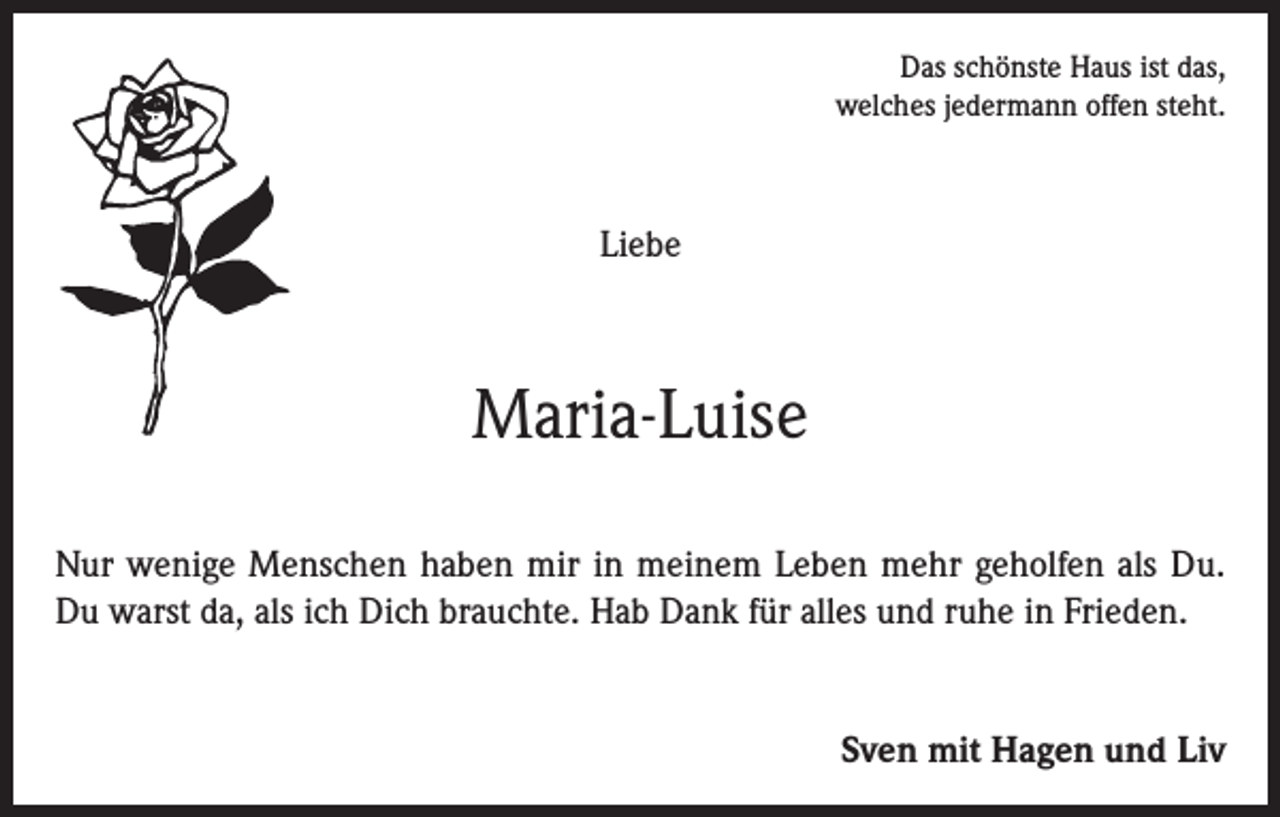 <p>Das schönste Haus ist das,<br />welches jedermann offen steht.</p><p>Liebe</p><p>Maria-Luise<br />Nur wenige Menschen haben mir in meinem Leben mehr geholfen als Du.<br />Du warst da, als ich Dich brauchte. Hab Dank für alles und ruhe in Frieden.<br />Sven mit Hagen und Liv</p>