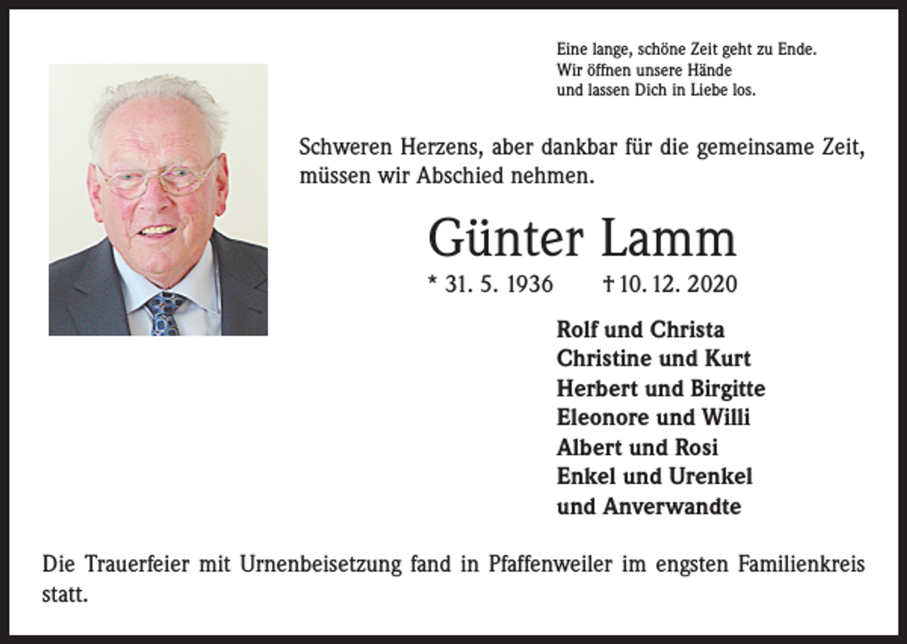 <p>Eine lange, schöne Zeit geht zu Ende.<br />Wir öffnen unsere Hände<br />und lassen Dich in Liebe los.</p><p>Schweren Herzens, aber dankbar für die gemeinsame Zeit,<br />müssen wir Abschied nehmen.</p><p>Günter Lamm</p><p>* 31. 5. 1936 † 10. 12. 2020<br />Rolf und Christa<br />Christine und Kurt<br />Herbert und Birgitte<br />Eleonore und Willi<br />Albert und Rosi<br />Enkel und Urenkel<br />und Anverwandte<br />Die Trauerfeier mit Urnenbeisetzung fand in Pfaffenweiler im engsten Familienkreis<br />statt.</p>