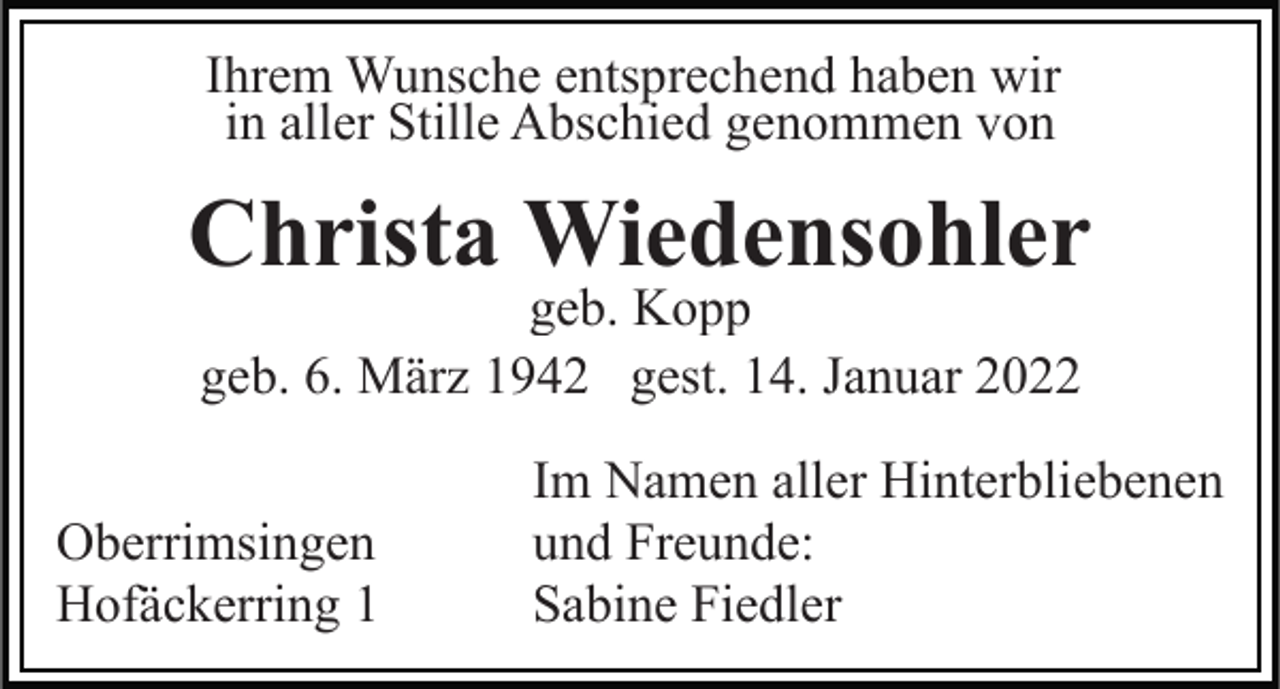 <p>Ihrem Wunsche entsprechend haben wir<br />in aller Stille Abschied genommen von</p><p>Christa Wiedensohler<br />geb. Kopp<br />geb. 6. März 1942 gest. 14. Januar 2022</p><p>Oberrimsingen<br />Hofäckerring 1</p><p>Im Namen aller Hinterbliebenen<br />und Freunde:<br />Sabine Fiedler</p>