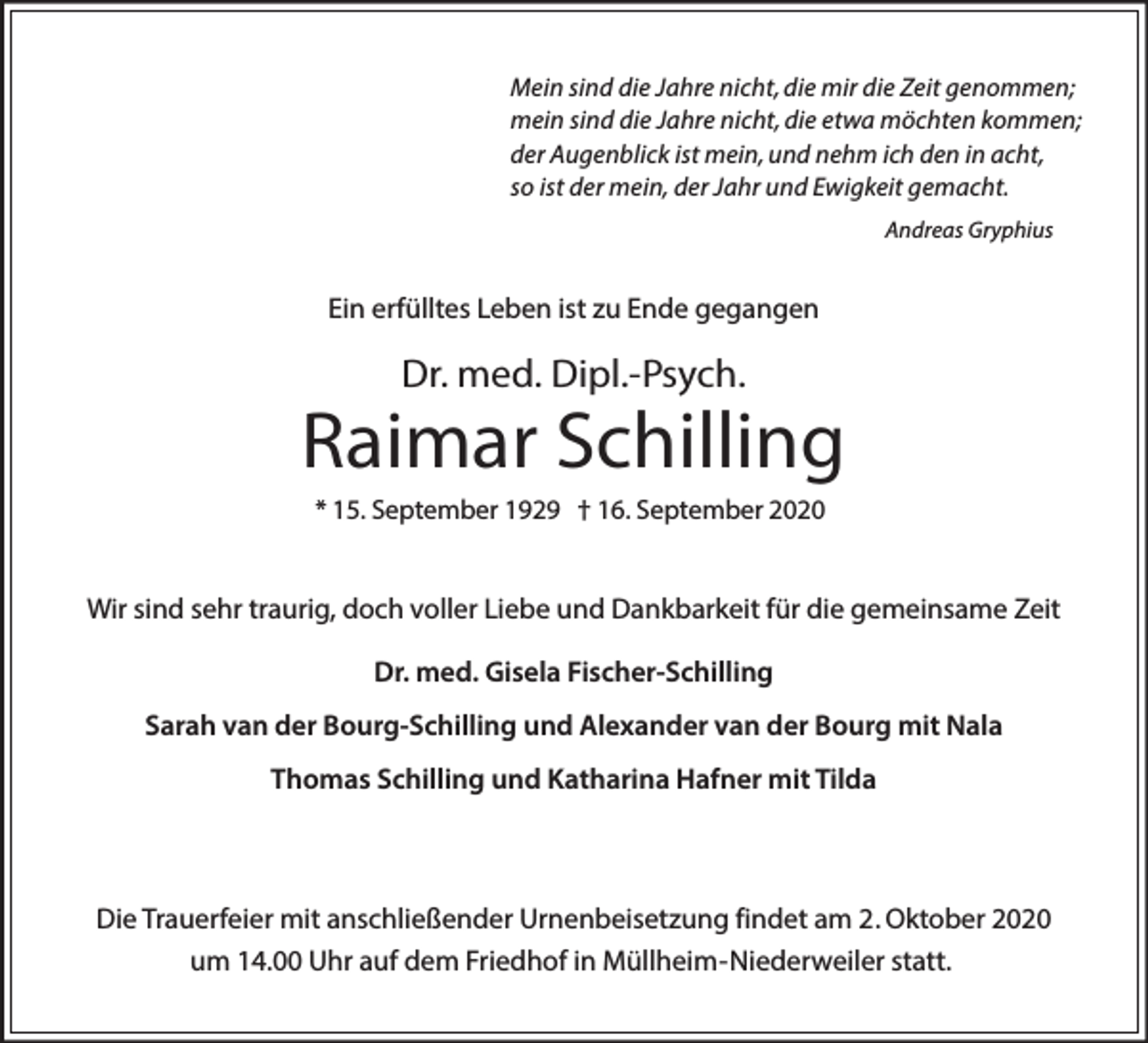 <p>Mein sind die Jahre nicht, die mir die Zeit genommen;<br />mein sind die Jahre nicht, die etwa möchten kommen;<br />der Augenblick ist mein, und nehm ich den in acht,<br />so ist der mein, der Jahr und Ewigkeit gemacht.<br />Andreas Gryphius</p><p>Ein erfülltes Leben ist zu Ende gegangen</p><p>Dr. med. Dipl.-Psych.</p><p>Raimar Schilling<br />* 15. September 1929 † 16. September 2020</p><p>Wir sind sehr traurig, doch voller Liebe und Dankbarkeit für die gemeinsame Zeit<br />Dr. med. Gisela Fischer-Schilling<br />Sarah van der Bourg-Schilling und Alexander van der Bourg mit Nala<br />Thomas Schilling und Katharina Hafner mit Tilda</p><p>Die Trauerfeier mit anschließender Urnenbeisetzung findet am 2. Oktober 2020<br />um 14.00 Uhr auf dem Friedhof in Müllheim-Niederweiler statt.</p>