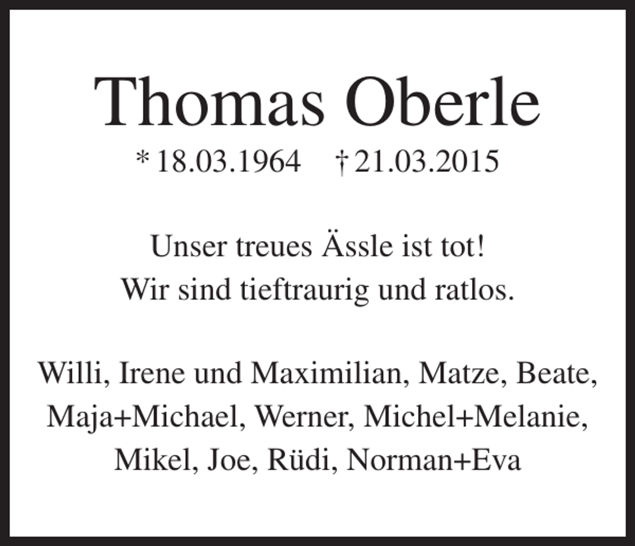 <p>Thomas Oberle<br />* 18.03.1964</p><p>† 21.03.2015</p><p>Unser treues Ässle ist tot!<br />Wir sind tieftraurig und ratlos.<br />Willi, Irene und Maximilian, Matze, Beate,<br />Maja+Michael, Werner, Michel+Melanie,<br />Mikel, Joe, Rüdi, Norman+Eva</p>