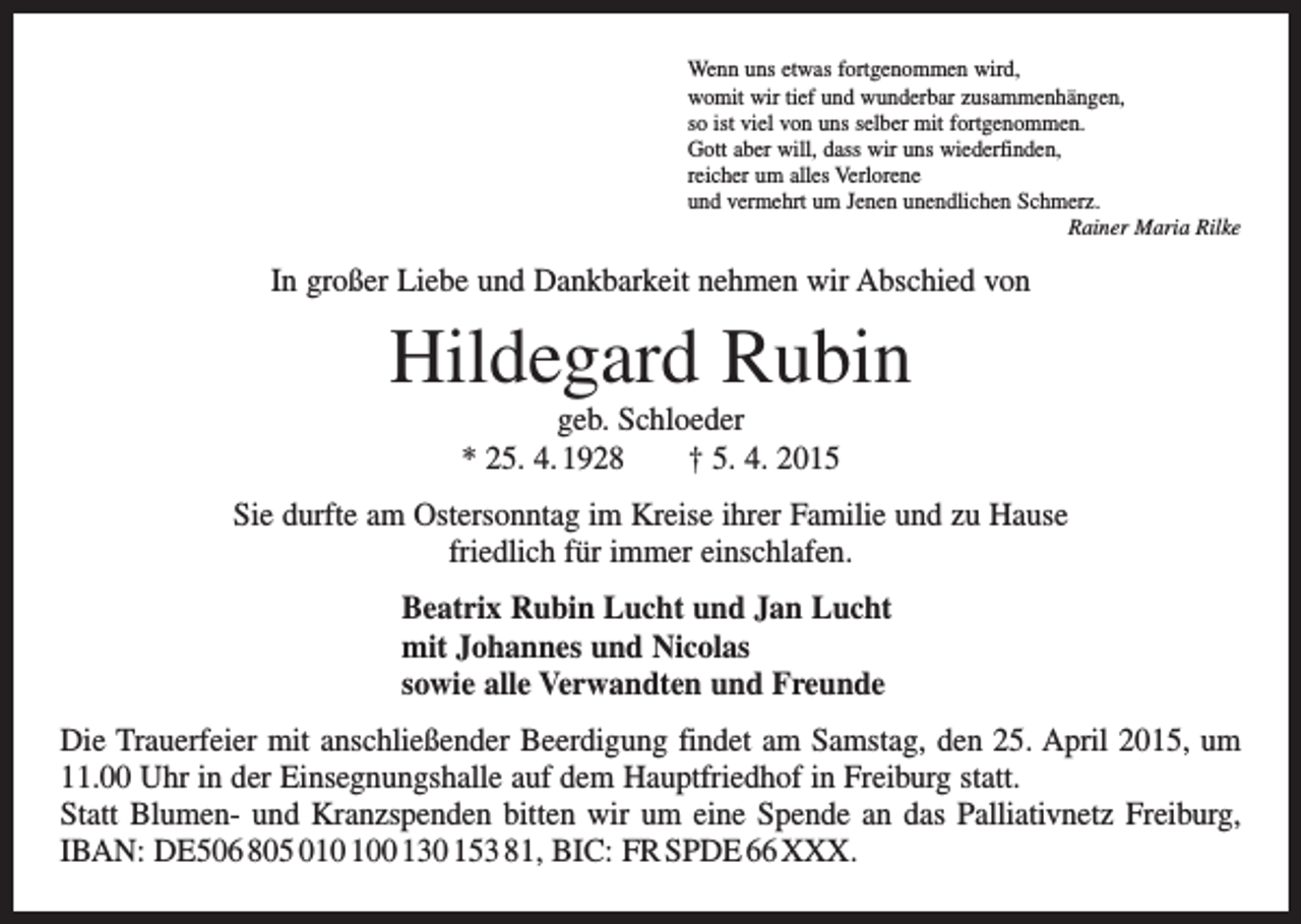 <p>Wenn uns etwas fortgenommen wird,<br />womit wir tief und wunderbar zusammenhängen,<br />so ist viel von uns selber mit fortgenommen.<br />Gott aber will, dass wir uns wiederfinden,<br />reicher um alles Verlorene<br />und vermehrt um Jenen unendlichen Schmerz.</p><p>Rainer Maria Rilke</p><p>In großer Liebe und Dankbarkeit nehmen wir Abschied von</p><p>Hildegard Rubin<br />geb. Schloeder<br />* 25. 4. 1928 † 5. 4. 2015<br />Sie durfte am Ostersonntag im Kreise ihrer Familie und zu Hause<br />friedlich für immer einschlafen.<br />Beatrix Rubin Lucht und Jan Lucht<br />mit Johannes und Nicolas<br />sowie alle Verwandten und Freunde<br />Die Trauerfeier mit anschließender Beerdigung findet am Samstag, den 25. April 2015, um<br />11.00 Uhr in der Einsegnungshalle auf dem Hauptfriedhof in Freiburg statt.<br />Statt Blumen- und Kranzspenden bitten wir um eine Spende an das Palliativnetz Freiburg,<br />IBAN: DE506 805 00 130 153 81, BIC: FR SPDE 66 XXX.</p>