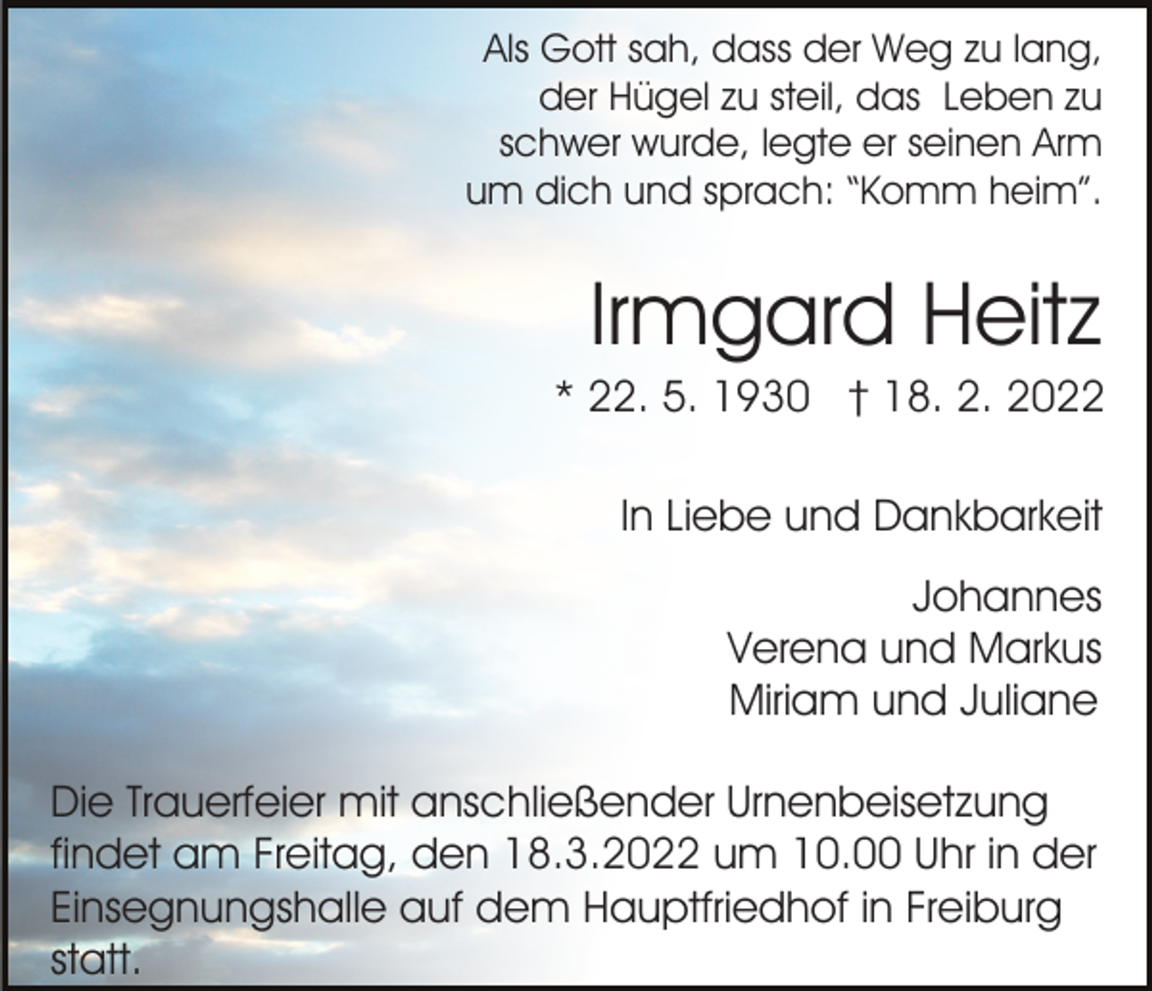<p>Als Gott sah, dass der Weg zu lang,<br />der Hügel zu steil, das Leben zu<br />schwer wurde, legte er seinen Arm<br />um dich und sprach: “Komm heim”.</p><p>Irmgard Heitz<br />* 22. 5. 1930 † 18. 2. 2022<br />In Liebe und Dankbarkeit<br />Johannes<br />Verena und Markus<br />Miriam und Juliane<br />Die Trauerfeier mit anschließender Urnenbeisetzung<br />findet am Freitag, den 18.3.2022 um 10.00 Uhr in der<br />Einsegnungshalle auf dem Hauptfriedhof in Freiburg<br />statt.</p>