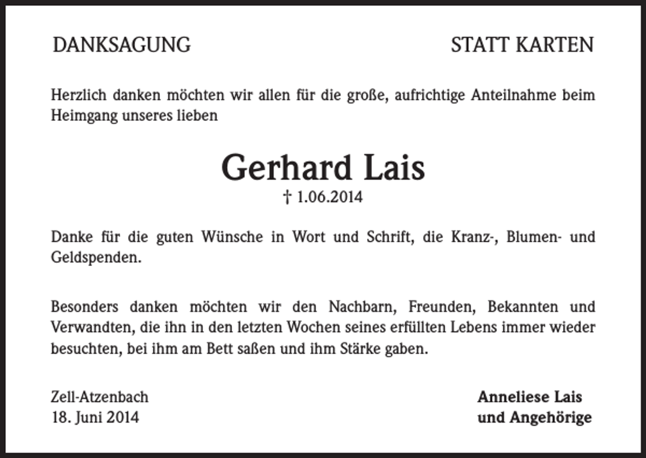 <p>DANKSAGUNG</p><p>STATT KARTEN</p><p>Herzlich danken möchten wir allen für die große, aufrichtige Anteilnahme beim<br />Heimgang unseres lieben</p><p>Gerhard Lais<br />† 1.06.2014</p><p>Danke für die guten Wünsche in Wort und Schrift, die Kranz-, Blumen- und<br />Geldspenden.<br />Besonders danken möchten wir den Nachbarn, Freunden, Bekannten und<br />Verwandten, die ihn in den letzten Wochen seines erfüllten Lebens immer wieder<br />besuchten, bei ihm am Bett saßen und ihm Stärke gaben.<br />Zell-Atzenbach<br />18. Juni 2014</p><p>Anneliese Lais<br />und Angehörige</p>