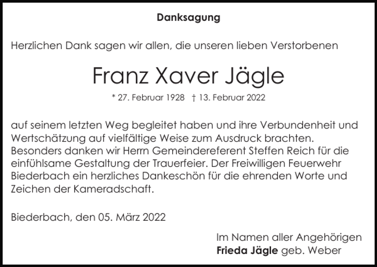 <p>Danksagung<br />Herzlichen Dank sagen wir allen, die unseren lieben Verstorbenen</p><p>Franz Xaver Jägle<br />* 27. Februar 1928 † 13. Februar 2022</p><p>auf seinem letzten Weg begleitet haben und ihre Verbundenheit und<br />Wertschätzung auf vielfältige Weise zum Ausdruck brachten.<br />Besonders danken wir Herrn Gemeindereferent Steffen Reich für die<br />einfühlsame Gestaltung der Trauerfeier. Der Freiwilligen Feuerwehr<br />Biederbach ein herzliches Dankeschön für die ehrenden Worte und<br />Zeichen der Kameradschaft.<br />Biederbach, den 05. März 2022<br />Im Namen aller Angehörigen<br />Frieda Jägle geb. Weber</p>