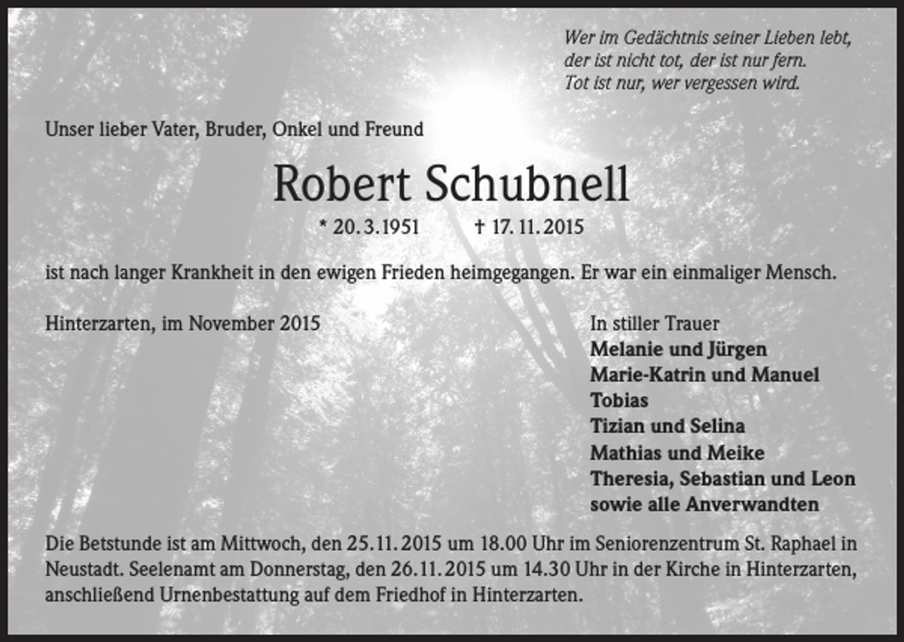 <p>Wer im Gedächtnis seiner Lieben lebt,<br />der ist nicht tot, der ist nur fern.<br />Tot ist nur, wer vergessen wird.</p><p>Unser lieber Vater, Bruder, Onkel und Freund</p><p>Robert Schubnell<br />* 20. 3.1951</p><p>† 17. 11. 2015</p><p>ist nach langer Krankheit in den ewigen Frieden heimgegangen. Er war ein einmaliger Mensch.<br />Hinterzarten, im November 2015</p><p>In stiller Trauer<br />Melanie und Jürgen<br />Marie-Katrin und Manuel<br />Tobias<br />Tizian und Selina<br />Mathias und Meike<br />Theresia, Sebastian und Leon<br />sowie alle Anverwandten</p><p>Die Betstunde ist am Mittwoch, den 25.11. 2015 um 18.00 Uhr im Seniorenzentrum St. Raphael in<br />Neustadt. Seelenamt am Donnerstag, den 26.11. 2015 um 14.30 Uhr in der Kirche in Hinterzarten,<br />anschließend Urnenbestattung auf dem Friedhof in Hinterzarten.</p>