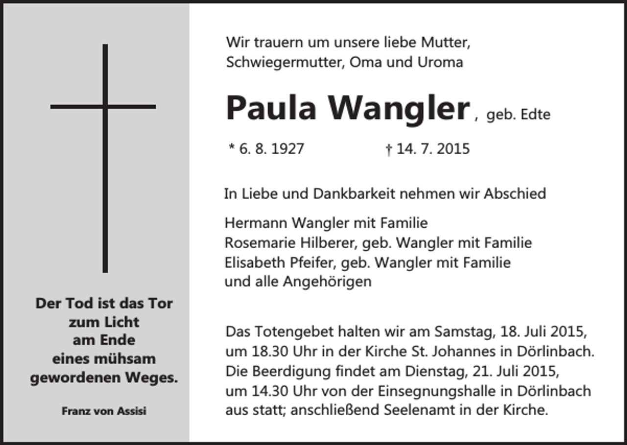 <p>Wir trauern um unsere liebe Mutter,<br />Schwiegermutter, Oma und Uroma</p><p>Paula Wangler , geb. Edte<br />* 6. 8. 1927</p><p>† 14. 7. 2015</p><p>In Liebe und Dankbarkeit nehmen wir Abschied</p><p>Der Tod ist das Tor<br />zum Licht<br />am Ende<br />eines mühsam<br />gewordenen Weges.<br />Franz von Assisi</p><p>Hermann Wangler mit Familie<br />Rosemarie Hilberer, geb. Wangler mit Familie<br />Elisabeth Pfeifer, geb. Wangler mit Familie<br />und alle Angehörigen<br />Das Totengebet halten wir am Samstag, 18. Juli 2015,<br />um 18.30 Uhr in der Kirche St. Johannes in Dörlinbach.<br />Die Beerdigung findet am Dienstag, 21. Juli 2015,<br />um 14.30 Uhr von der Einsegnungshalle in Dörlinbach<br />aus statt; anschließend Seelenamt in der Kirche.</p>