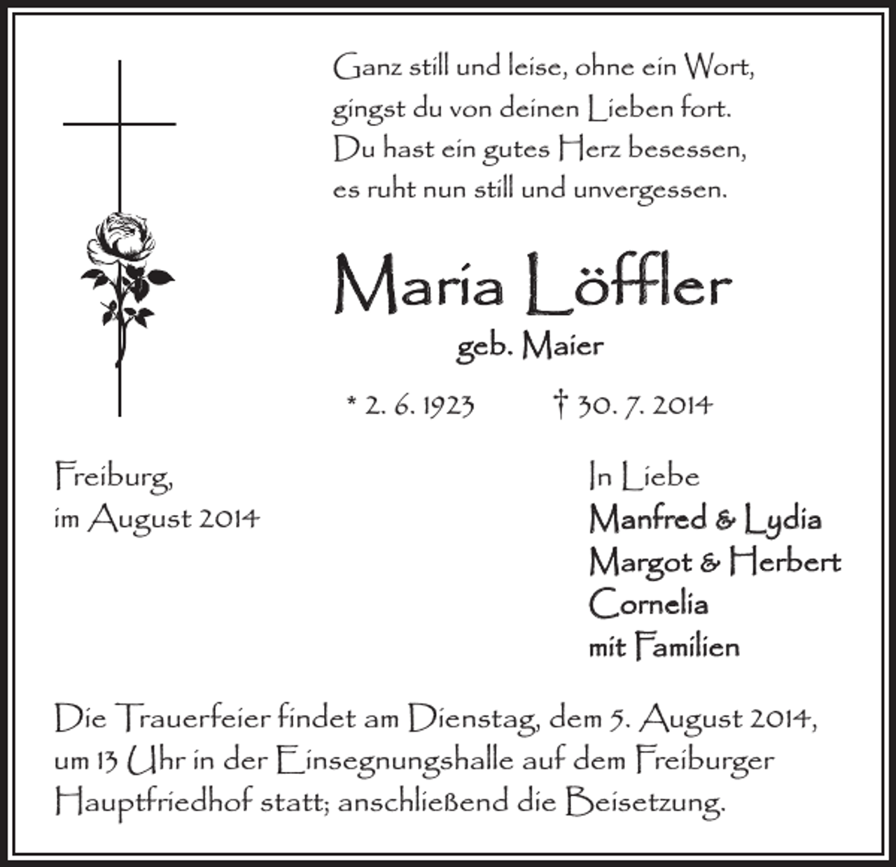 <p>Ganz still und leise, ohne ein Wort,<br />gingst du von deinen Lieben fort.<br />Du hast ein gutes Herz besessen,<br />es ruht nun still und unvergessen.</p><p>Maria Löffler<br />geb. Maier</p><p>* 2. 6. 1923 † 30. 7. 2014<br />Freiburg,<br />In Liebe<br />im August 2014 Manfred &amp; Lydia<br />Margot &amp; Herbert<br />Cornelia<br />mit Familien<br />Die Trauerfeier findet am Dienstag, dem 5. August 2014,<br />um 13 Uhr in der Einsegnungshalle auf dem Freiburger<br />Hauptfriedhof statt; anschließend die Beisetzung.</p>