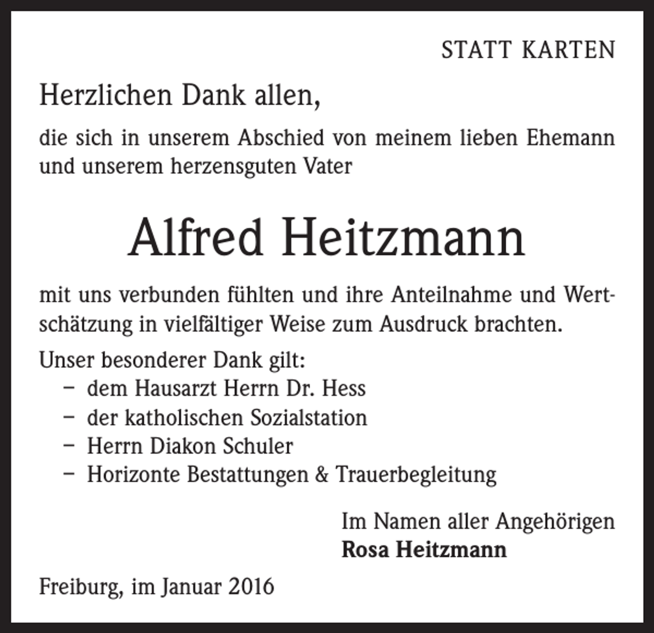 <p>STATT KARTEN</p><p>Herzlichen Dank allen,<br />die sich in unserem Abschied von meinem lieben Ehemann<br />und unserem herzensguten Vater</p><p>Alfred Heitzmann<br />mit uns verbunden fühlten und ihre Anteilnahme und Wertschätzung in vielfältiger Weise zum Ausdruck brachten.<br />Unser besonderer Dank gilt:<br />– dem Hausarzt Herrn Dr. Hess<br />– der katholischen Sozialstation<br />– Herrn Diakon Schuler<br />– Horizonte Bestattungen &amp; Trauerbegleitung<br />Im Namen aller Angehörigen<br />Rosa Heitzmann<br />Freiburg, im Januar 2016</p>