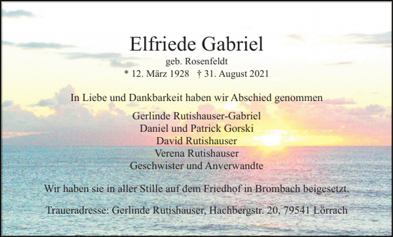 <p>Elfriede Gabriel<br />geb. Rosenfeldt<br />* 12. März 1928 † 31. August 2021</p><p>In Liebe und Dankbarkeit haben wir Abschied genommen<br />Gerlinde Rutishauser-Gabriel<br />Daniel und Patrick Gorski<br />David Rutishauser<br />Verena Rutishauser<br />Geschwister und Anverwandte<br />Wir haben sie in aller Stille auf dem Friedhof in Brombach beigesetzt.<br />Traueradresse: Gerlinde Rutishauser, Hachbergstr. 20, 79541 Lörrach</p>