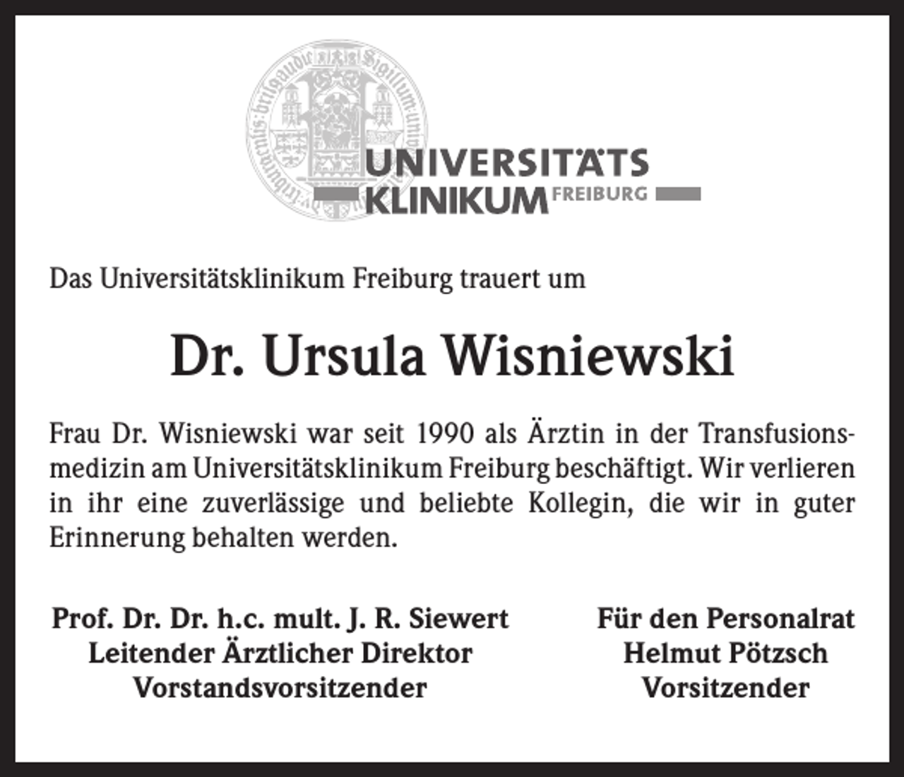 <p>Das Universitätsklinikum Freiburg trauert um</p><p>Dr. Ursula Wisniewski<br />Frau Dr. Wisniewski war seit 1990 als Ärztin in der Transfusions­<br />medizin am Universitätsklinikum Freiburg beschäftigt. Wir ­verlieren<br />in ihr eine zuverlässige und beliebte Kollegin, die wir in guter<br />­Erinnerung behalten werden.<br />Prof. Dr. Dr. h.c. mult. J. R. Siewert<br />Leitender Ärztlicher Direktor<br />Vorstandsvorsitzender</p><p>Für den Personalrat<br />Helmut Pötzsch<br />Vorsitzender</p>