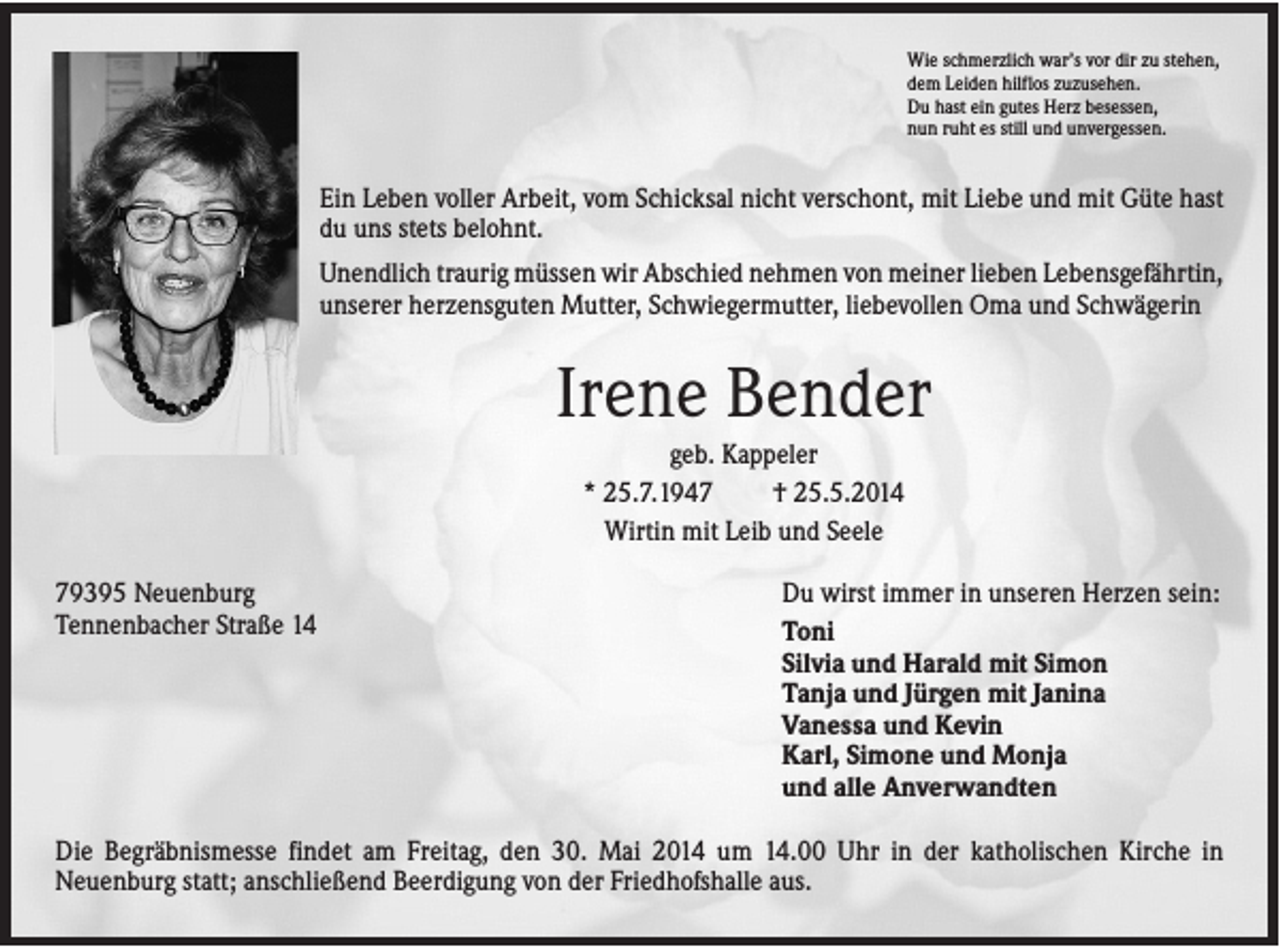 <p>Wie schmerzlich war’s vor dir zu stehen,<br />dem Leiden hilflos zuzusehen.<br />Du hast ein gutes Herz besessen,<br />nun ruht es still und unvergessen.</p><p>Ein Leben voller Arbeit, vom Schicksal nicht verschont, mit Liebe und mit Güte hast<br />du uns stets belohnt.<br />Unendlich traurig müssen wir Abschied nehmen von meiner lieben Lebensgefährtin,<br />unserer herzensguten Mutter, Schwiegermutter, liebevollen Oma und Schwägerin</p><p>Irene Bender<br />geb. Kappeler<br />* 25.7.1947<br />† 25.5.2014<br />Wirtin mit Leib und Seele<br />79395 Neuenburg<br />Tennenbacher Straße 14</p><p>Du wirst immer in unseren Herzen sein:<br />Toni<br />Silvia und Harald mit Simon<br />Tanja und Jürgen mit Janina<br />Vanessa und Kevin<br />Karl, Simone und Monja<br />und alle Anverwandten</p><p>Die Begräbnismesse findet am Freitag, den 30. Mai 2014 um 14.00 Uhr in der katholischen Kirche in<br />Neuenburg statt; anschließend Beerdigung von der Friedhofshalle aus.</p>