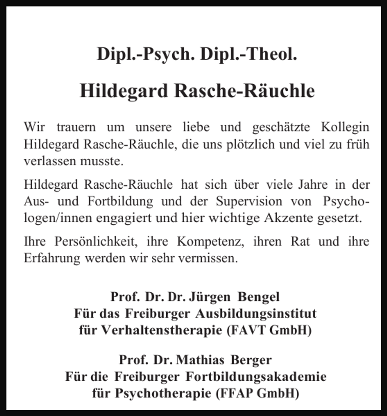 <p>Dipl.-Psych. Dipl.-Theol.</p><p>Hildegard Rasche-Räuchle<br />Wir trauern um unsere liebe und geschätzte Kollegin<br />Hildegard Rasche-Räuchle, die uns plötzlich und viel zu früh<br />verlassen musste.<br />Hildegard Rasche-Räuchle hat sich über viele Jahre in der<br />Aus- und Fortbildung und der Supervision von Psychologen/innen engagiert und hier wichtige Akzente gesetzt.<br />Ihre Persönlichkeit, ihre Kompetenz, ihren Rat und ihre<br />Erfahrung werden wir sehr vermissen.<br />Prof. Dr. Dr. Jürgen Bengel<br />Für das Freiburger Ausbildungsinstitut<br />für Verhaltenstherapie (FAVT GmbH)<br />Prof. Dr. Mathias Berger<br />Für die Freiburger Fortbildungsakademie<br />für Psychotherapie (FFAP GmbH)</p>