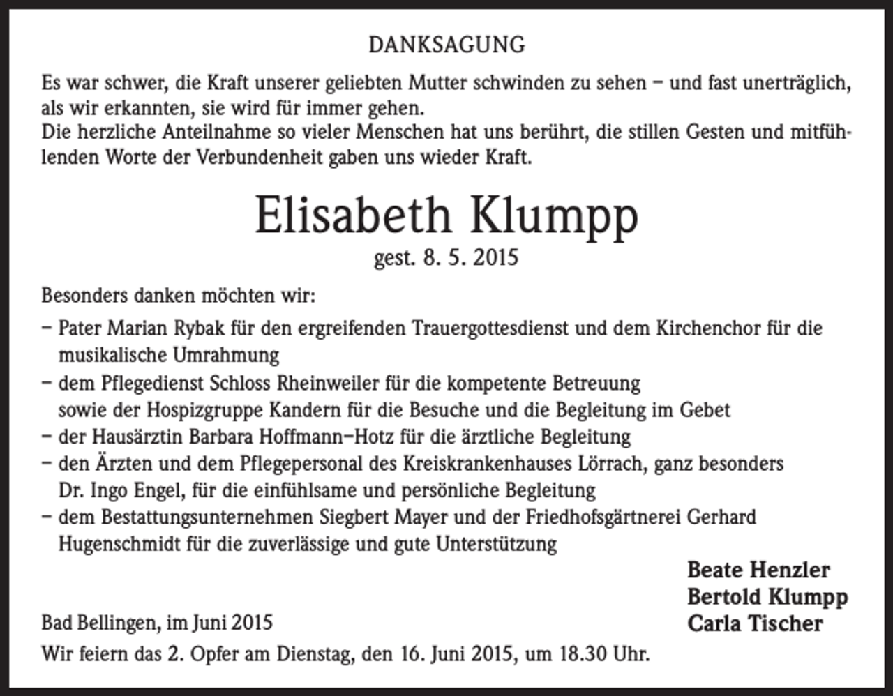 <p>DANKSAGUNG<br />Es war schwer, die Kraft unserer geliebten Mutter schwinden zu sehen – und fast unerträglich,<br />als wir erkannten, sie wird für immer gehen.<br />Die herzliche Anteilnahme so vieler Menschen hat uns berührt, die stillen Gesten und mitfühlenden Worte der Verbundenheit gaben uns wieder Kraft.</p><p>Elisabeth Klumpp<br />gest. 8. 5. 2015</p><p>Besonders danken möchten wir:<br />– Pater Marian Rybak für den ergreifenden Trauergottesdienst und dem Kirchenchor für die<br />musikalische Umrahmung<br />– dem Pflegedienst Schloss Rheinweiler für die kompetente Betreuung<br />sowie der Hospizgruppe Kandern für die Besuche und die Begleitung im Gebet<br />– der Hausärztin Barbara Hoffmann–Hotz für die ärztliche Begleitung<br />– den Ärzten und dem Pflegepersonal des Kreiskrankenhauses Lörrach, ganz besonders<br />Dr. Ingo Engel, für die einfühlsame und persönliche Begleitung<br />– dem Bestattungsunternehmen Siegbert Mayer und der Friedhofsgärtnerei Gerhard<br />Hugenschmidt für die zuverlässige und gute Unterstützung<br />Bad Bellingen, im Juni 2015<br />Wir feiern das 2. Opfer am Dienstag, den 16. Juni 2015, um 18.30 Uhr.</p><p>Beate Henzler<br />Bertold Klumpp<br />Carla Tischer</p>