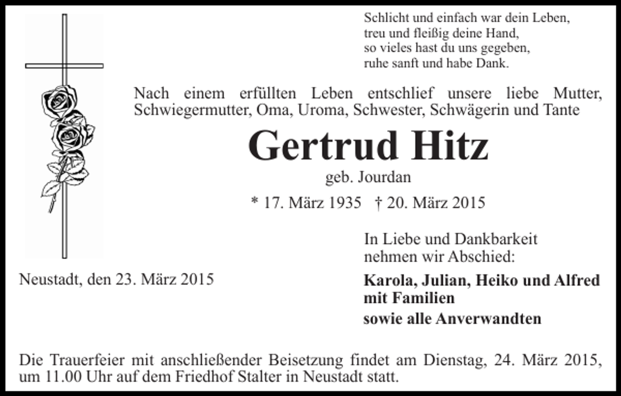 <p>Schlicht und einfach war dein Leben,<br />treu und fleißig deine Hand,<br />so vieles hast du uns gegeben,<br />ruhe sanft und habe Dank.</p><p>Nach einem erfüllten Leben entschlief unsere liebe Mutter,<br />Schwiegermutter, Oma, Uroma, Schwester, Schwägerin und Tante</p><p>Gertrud Hitz<br />geb. Jourdan<br />* 17. März 1935 † 20. März 2015</p><p>Neustadt, den 23. März 2015</p><p>In Liebe und Dankbarkeit<br />nehmen wir Abschied:<br />Karola, Julian, Heiko und Alfred<br />mit Familien<br />sowie alle Anverwandten</p><p>Die Trauerfeier mit anschließender Beisetzung findet am Dienstag, 24. März 2015,<br />um 11.00 Uhr auf dem Friedhof Stalter in Neustadt statt.</p>