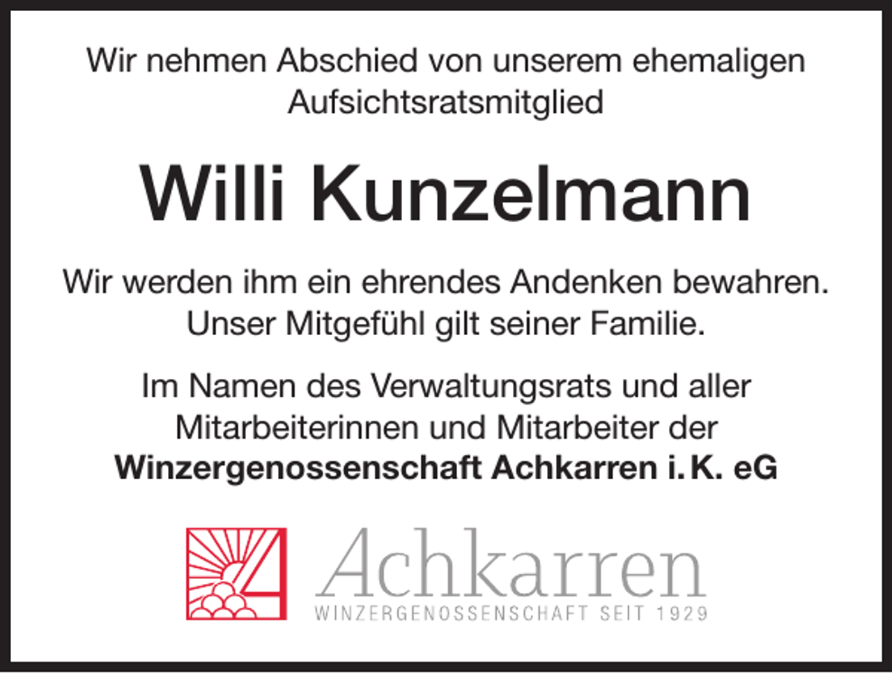 <p>Wir nehmen Abschied von unserem ehemaligen<br />Aufsichtsratsmitglied</p><p>Willi Kunzelmann<br />Wir werden ihm ein ehrendes Andenken bewahren.<br />Unser Mitgefühl gilt seiner Familie.<br />Im Namen des Verwaltungsrats und aller<br />Mitarbeiterinnen und Mitarbeiter der<br />Winzergenossenschaft Achkarren i. K. eG</p>