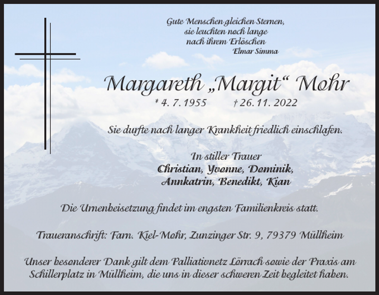 <p>Gute Menschen gleichen Sternen,<br />sie leuchten noch lange<br />nach ihrem Erlöschen<br />Elmar Simma</p><p>Margareth „Margit“ Mohr<br />* 4. 7. 1955</p><p>† 26. 11. 2022</p><p>Sie durfte nach langer Krankheit friedlich einschlafen.<br />In stiller Trauer<br />Christian, Yvonne, Dominik,<br />Annkatrin, Benedikt, Kian<br />Die Urnenbeisetzung findet im engsten Familienkreis statt.<br />Traueranschrift: Farn. Kiel-Mohr, Zunzinger Str. 9, 79379 Müllheim<br />Unser besonderer Dank gilt dem Palliativnetz Lörrach sowie der Praxis am<br />Schillerplatz in Müllheim, die uns in dieser schweren Zeit begleitet haben.</p>