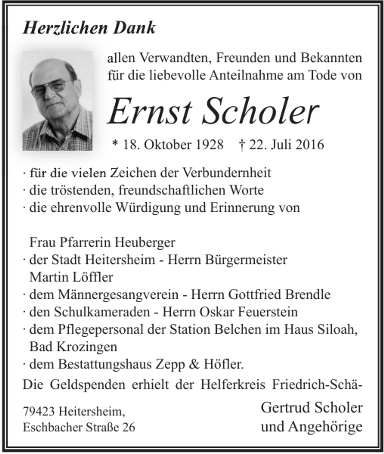 <p>Herzlichen Dank<br />allen Verwandten, Freunden und Bekannten<br />für die liebevolle Anteilnahme am Tode von</p><p>Ernst Schole<br />Scholer</p><p>* 18. Oktober 1928 † 22. Juli 2016</p><p>∙ für die vielen Zeichen der Verbundernheit<br />∙ die tröstenden, freundschaftlichen Worte<br />∙ die ehrenvolle Würdigung und Erinnerung von<br />Frau Pfarrerin Heuberger<br />∙ der Stadt Heitersheim - Herrn Bürgermeister<br />Martin Löffler<br />∙ dem Männergesangverein - Herrn Gottfried Brendle<br />∙ den Schulkameraden - Herrn Oskar Feuerstein<br />∙ dem Pflegepersonal der Station Belchen im Haus Siloah,<br />Bad Krozingen<br />∙ dem Bestattungshaus Zepp &amp; Höfler.<br />Die Geldspenden erhielt der Helferkreis Friedrich-Schä79423 Heitersheim,<br />Eschbacher Straße 26</p><p>Gertrud Scholer<br />und Angehörige</p>