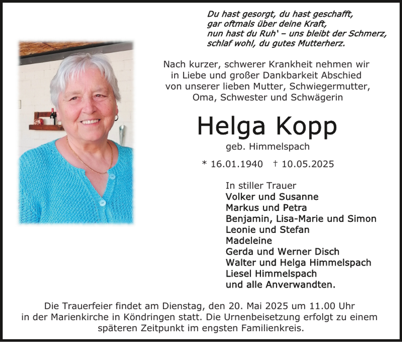 <p>Nach kurzer, schwerer Krankheit nehmen wir<br />in Liebe und großer Dankbarkeit Abschied<br />von unserer lieben Mutter, Schwiegermutter,<br />Oma, Schwester und Schwägerin</p><p>geb. Himmelspach<br />* 16.01.1940</p><p>† 10.05.2025</p><p>In stiller Trauer</p><p>Die Trauerfeier findet am Dienstag, den 20. Mai 2025 um 11.00 Uhr<br />in der Marienkirche in Köndringen statt. Die Urnenbeisetzung erfolgt zu einem<br />späteren Zeitpunkt im engsten Familienkreis.</p>