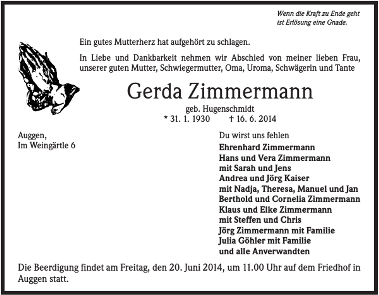<p>Wenn die Kraft zu Ende geht<br />ist Erlösung eine Gnade.</p><p>Ein gutes Mutterherz hat aufgehört zu schlagen.<br />In Liebe und Dankbarkeit nehmen wir Abschied von meiner lieben Frau,<br />unserer guten Mutter, Schwiegermutter, Oma, Uroma, Schwägerin und Tante</p><p>Gerda Zimmermann<br />geb. Hugenschmidt<br />* 31. 1. 1930<br />† 16. 6. 2014<br />Auggen,<br />Im Weingärtle 6</p><p>Du wirst uns fehlen<br />Ehrenhard Zimmermann<br />Hans und Vera Zimmermann<br />mit Sarah und Jens<br />Andrea und Jörg Kaiser<br />mit Nadja, Theresa, Manuel und Jan<br />Berthold und Cornelia Zimmermann<br />Klaus und Elke Zimmermann<br />mit Steffen und Chris<br />Jörg Zimmermann mit Familie<br />Julia Göhler mit Familie<br />und alle Anverwandten</p><p>Die Beerdigung findet am Freitag, den 20. Juni 2014, um 11.00 Uhr auf dem Friedhof in<br />Auggen statt.</p>