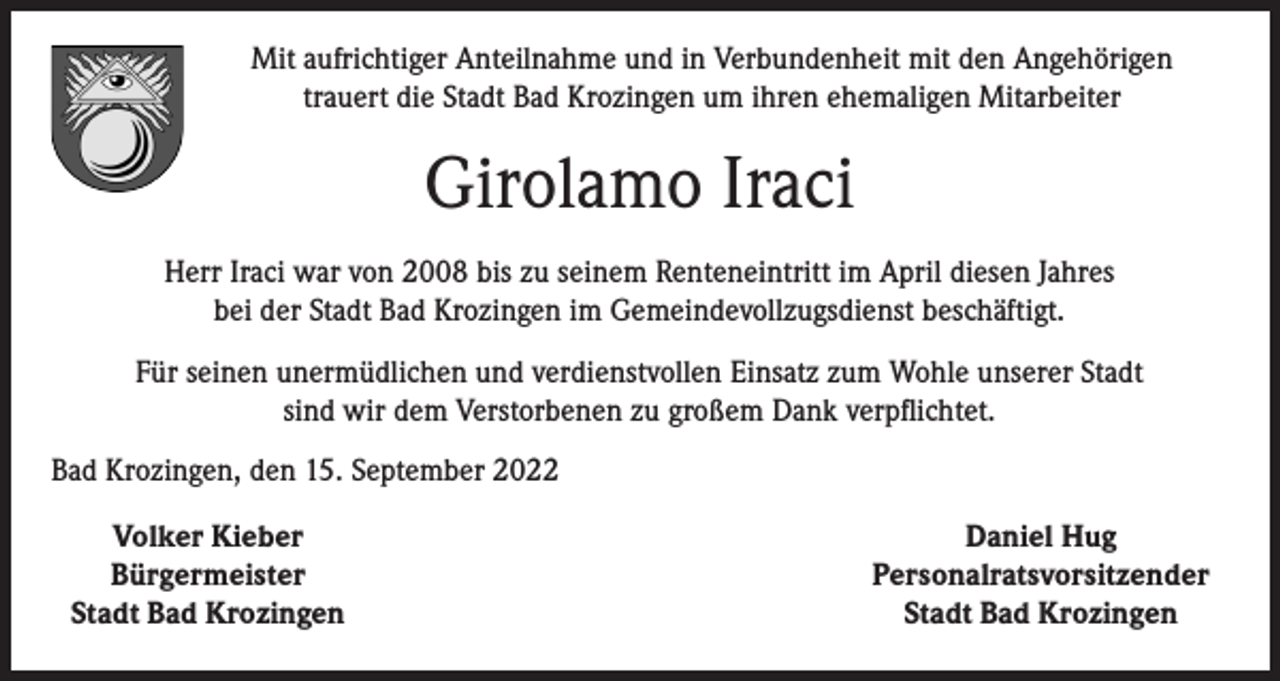 <p>Mit aufrichtiger Anteilnahme und in Verbundenheit mit den Angehörigen<br />trauert die Stadt Bad Krozingen um ihren ehemaligen Mitarbeiter</p><p>Girolamo Iraci<br />Herr Iraci war von 2008 bis zu seinem Renteneintritt im April diesen Jahres<br />bei der Stadt Bad Krozingen im Gemeindevollzugsdienst beschäftigt.<br />Für seinen unermüdlichen und verdienstvollen Einsatz zum Wohle unserer Stadt<br />sind wir dem Verstorbenen zu großem Dank verpflichtet.<br />Bad Krozingen, den 15. September 2022</p><p>Volker Kieber</p><p>Bürgermeister<br />Stadt Bad Krozingen</p><p>Daniel Hug<br />Personalratsvorsitzender<br />Stadt Bad Krozingen</p>