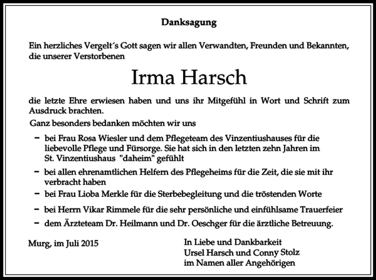 <p>Danksagung<br />Ein herzliches Vergelt´s Gott sagen wir allen Verwandten, Freunden und Bekannten,<br />die unserer Verstorbenen</p><p>Irma Harsch<br />die letzte Ehre erwiesen haben und uns ihr Mitgefühl in Wort und Schrift zum<br />Ausdruck brachten.<br />Ganz besonders bedanken möchten wir uns<br />D bei Frau Rosa Wiesler und dem Pflegeteam des Vinzentiushauses für die<br />liebevolle Pflege und Fürsorge. Sie hat sich in den letzten zehn Jahren im<br />St. Vinzentiushaus "daheim" gefühlt<br />D bei allen ehrenamtlichen Helfern des Pflegeheims für die Zeit, die sie mit ihr<br />verbracht haben<br />D bei Frau Lioba Merkle für die Sterbebegleitung und die tröstenden Worte<br />D bei Herrn Vikar Rimmele für die sehr persönliche und einfühlsame Trauerfeier<br />D dem Ärzteteam Dr. Heilmann und Dr. Oeschger für die ärztliche Betreuung.<br />Murg, im Juli 2015</p><p>In Liebe und Dankbarkeit<br />Ursel Harsch und Conny Stolz<br />im Namen aller Angehörigen</p>