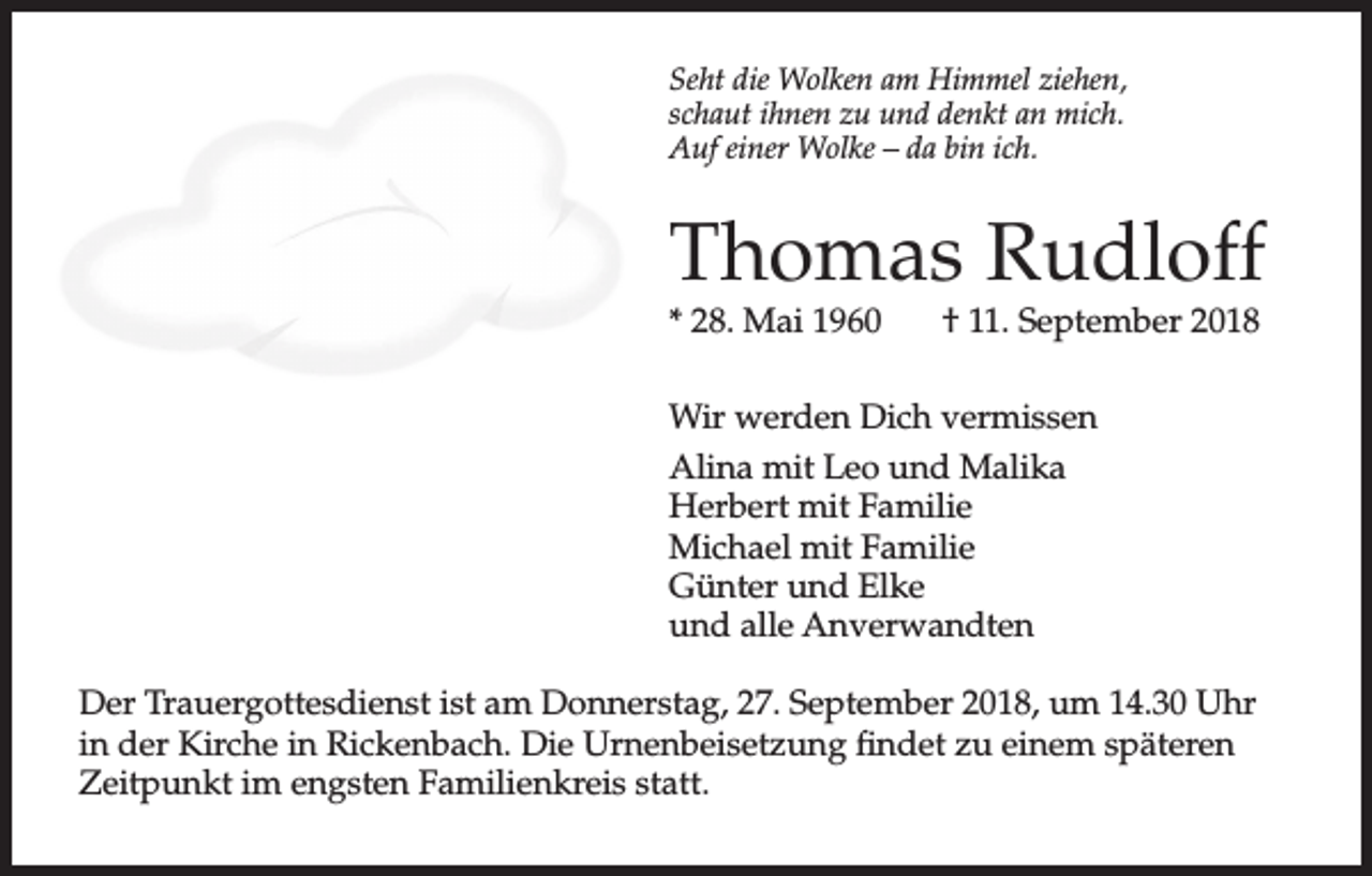 <p>Seht die Wolken am Himmel ziehen,<br />schaut ihnen zu und denkt an mich.<br />Auf einer Wolke – da bin ich.</p><p>Thomas Rudloff<br />* 28. Mai 1960</p><p>† 11. September 2018</p><p>Wir werden Dich vermissen<br />Alina mit Leo und Malika<br />Herbert mit Familie<br />Michael mit Familie<br />Günter und Elke<br />und alle Anverwandten<br />Der Trauergottesdienst ist am Donnerstag, 27. September 2018, um 14.30 Uhr<br />in der Kirche in Rickenbach. Die Urnenbeisetzung findet zu einem späteren<br />Zeitpunkt im engsten Familienkreis statt.</p>