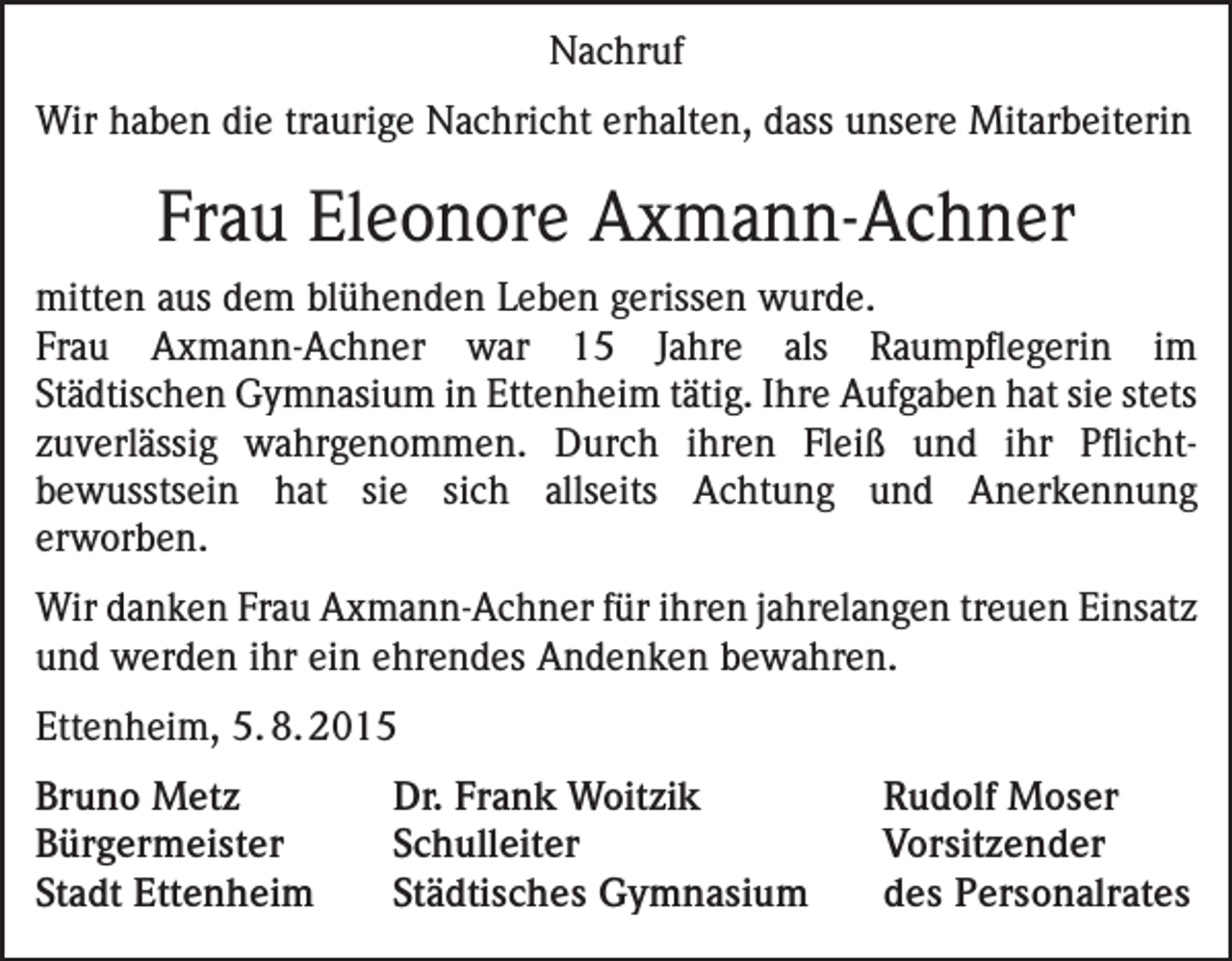 <p>Nachruf<br />Wir haben die traurige Nachricht erhalten, dass unsere Mitarbeiterin</p><p>Frau Eleonore Axmann-Achner<br />mitten aus dem blühenden Leben gerissen wurde.<br />Frau Axmann-Achner war 15 Jahre als Raumpflegerin im<br />Städtischen Gymnasium in Ettenheim tätig. Ihre Aufgaben hat sie stets<br />zuverlässig wahrgenommen. Durch ihren Fleiß und ihr Pflicht­<br />bewusstsein hat sie sich allseits Achtung und Anerkennung<br />erworben.<br />Wir danken Frau Axmann-Achner für ihren jahrelangen treuen E<br />­ insatz<br />und werden ihr ein ehrendes Andenken bewahren.<br />Ettenheim, 5. 8. 2015<br />Bruno Metz<br />Dr. Frank Woitzik<br />Bürgermeister Schulleiter<br />Stadt Ettenheim<br />Städtisches Gymnasium</p><p>Rudolf Moser<br />Vorsitzender<br />des Personalrates</p>