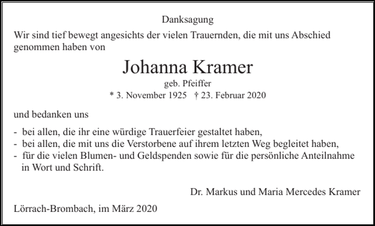 <p>Danksagung<br />Wir sind tief bewegt angesichts der vielen Trauernden, die mit uns Abschied<br />genommen haben von</p><p>Johanna Kramer<br />geb. Pfeiffer<br />* 3. November 1925 † 23. Februar 2020</p><p>und bedanken uns<br />- bei allen, die ihr eine würdige Trauerfeier gestaltet haben,<br />- bei allen, die mit uns die Verstorbene auf ihrem letzten Weg begleitet haben,<br />- für die vielen Blumen- und Geldspenden sowie für die persönliche Anteilnahme<br />in Wort und Schrift.<br />Dr. Markus und Maria Mercedes Kramer<br />Lörrach-Brombach, im März 2020</p>