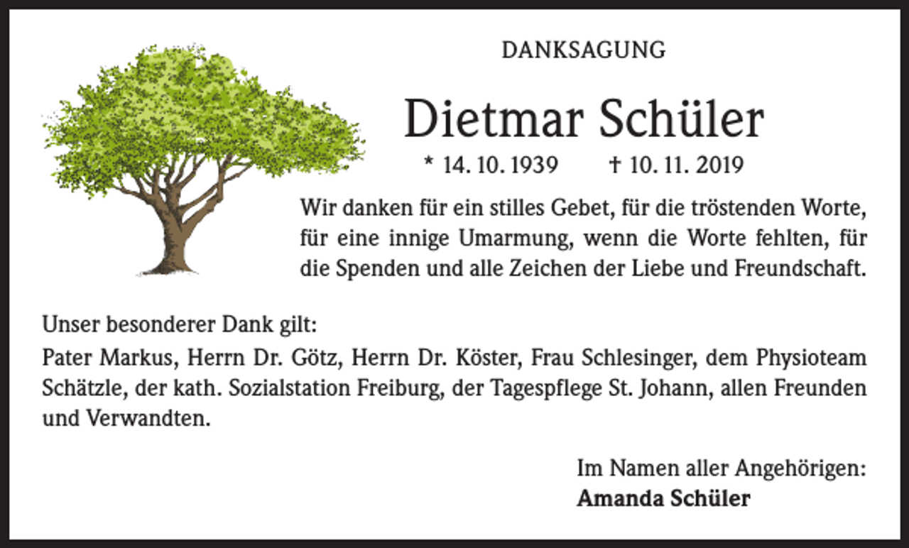 <p>DANKSAGUNG</p><p>Dietmar Schüler<br />* 14. 10. 1939 † 10. 11. 2019<br />Wir danken für ein stilles Gebet, für die tröstenden Worte,<br />für eine innige Umarmung, wenn die Worte fehlten, für<br />die Spenden und alle Zeichen der Liebe und Freundschaft.<br />Unser besonderer Dank gilt:<br />Pater Markus, Herrn Dr. Götz, Herrn Dr. Köster, Frau Schlesinger, dem Physioteam<br />Schätzle, der kath. Sozialstation Freiburg, der Tagespflege St. Johann, allen ­Freunden<br />und Verwandten.</p><p>Im Namen aller Angehörigen:<br />Amanda Schüler</p>