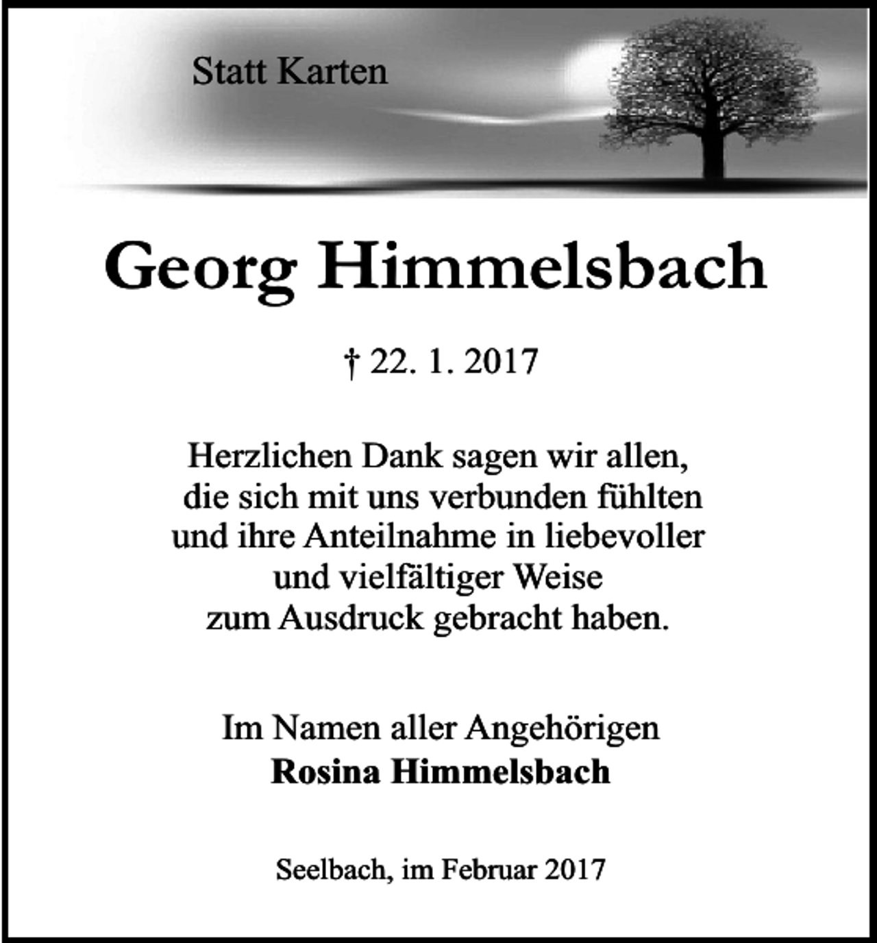 <p>Statt Karten</p><p>Georg Himmelsbach<br />† 22. 1. 2017<br />Herzlichen Dank sagen wir allen,<br />die sich mit uns verbunden fühlten<br />und ihre Anteilnahme in liebevoller<br />und vielfältiger Weise<br />zum Ausdruck gebracht haben.<br />Im Namen aller Angehörigen<br />Rosina Himmelsbach<br />Seelbach, im Februar 2017</p>