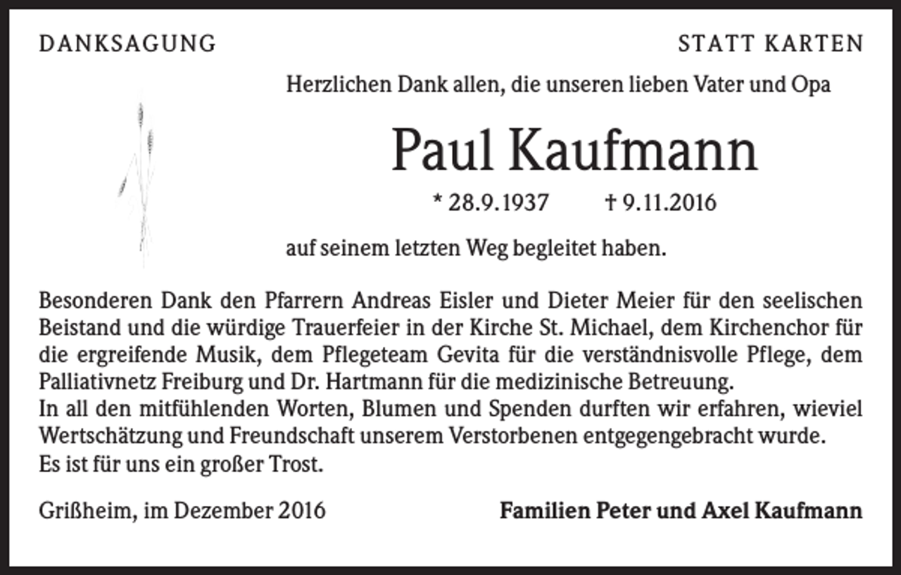 <p>DANKS AGUNG</p><p>S TATT KARTEN<br />Herzlichen Dank allen, die unseren lieben Vater und Opa</p><p>Paul Kaufmann<br />* 28.9.1937</p><p>† 9.11.2016</p><p>auf seinem letzten Weg begleitet haben.<br />Besonderen Dank den Pfarrern Andreas Eisler und Dieter Meier für den seelischen<br />Beistand und die würdige Trauerfeier in der Kirche St. Michael, dem Kirchenchor für<br />die ergreifende Musik, dem Pflegeteam Gevita für die verständnisvolle Pflege, dem<br />Palliativnetz Freiburg und Dr. Hartmann für die medizinische Betreuung.<br />In all den mitfühlenden Worten, Blumen und Spenden durften wir erfahren, wieviel<br />Wertschätzung und Freundschaft unserem Verstorbenen entgegengebracht wurde.<br />Es ist für uns ein großer Trost.<br />Grißheim, im Dezember 2016</p><p>Familien Peter und Axel Kaufmann</p>