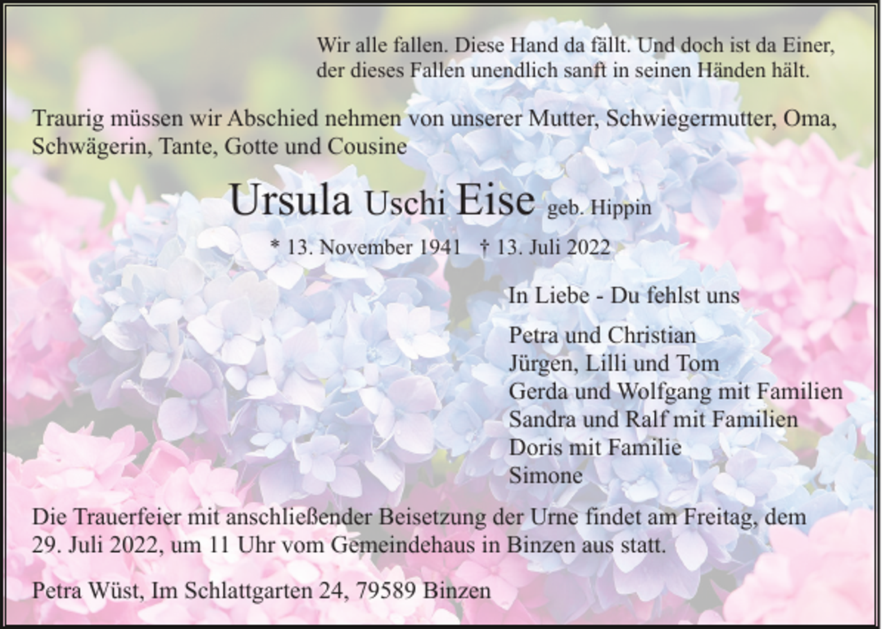 <p>Wir alle fallen. Diese Hand da fällt. Und doch ist da Einer,<br />der dieses Fallen unendlich sanft in seinen Händen hält.</p><p>Traurig müssen wir Abschied nehmen von unserer Mutter, Schwiegermutter, Oma,<br />Schwägerin, Tante, Gotte und Cousine</p><p>Ursula Uschi Eise geb. Hippin<br />* 13. November 1941 † 13. Juli 2022</p><p>In Liebe - Du fehlst uns<br />Petra und Christian<br />Jürgen, Lilli und Tom<br />Gerda und Wolfgang mit Familien<br />Sandra und Ralf mit Familien<br />Doris mit Familie<br />Simone<br />Die Trauerfeier mit anschließender Beisetzung der Urne findet am Freitag, dem<br />29. Juli 2022, um 11 Uhr vom Gemeindehaus in Binzen aus statt.<br />Petra Wüst, Im Schlattgarten 24, 79589 Binzen</p>