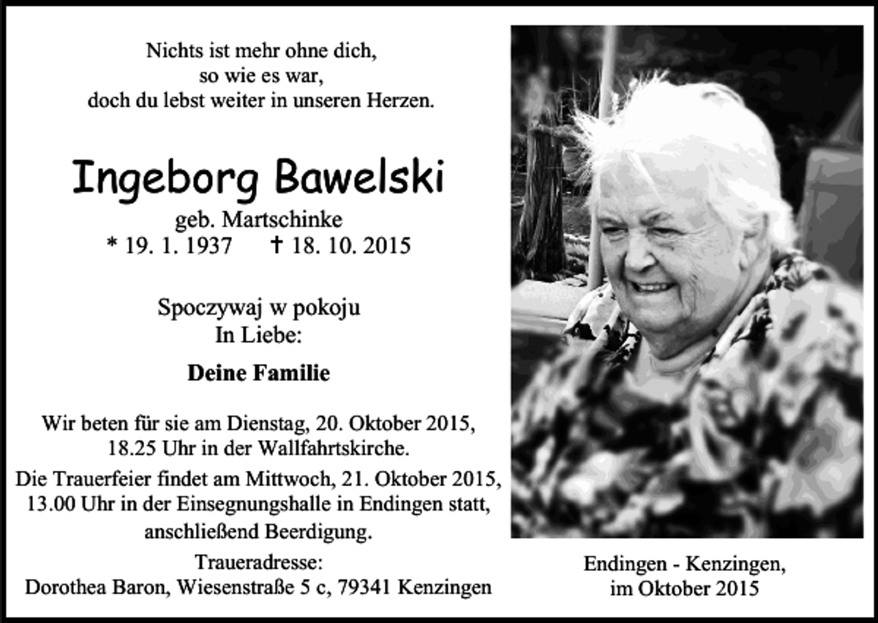 <p>Nichts ist mehr ohne dich,<br />so wie es war,<br />doch du lebst weiter in unseren Herzen.</p><p>Ingeborg Bawelski<br />geb. Martschinke<br />* 19. 1. 1937  18. 10. 2015<br />Spoczywaj w pokoju<br />In Liebe:<br />Deine Familie<br />Wir beten für sie am Dienstag, 20. Oktober 2015,<br />18.25 Uhr in der Wallfahrtskirche.<br />Die Trauerfeier findet am Mittwoch, 21. Oktober 2015,<br />13.00 Uhr in der Einsegnungshalle in Endingen statt,<br />anschließend Beerdigung.<br />Traueradresse:<br />Dorothea Baron, Wiesenstraße 5 c, 79341 Kenzingen</p><p>Endingen - Kenzingen,<br />im Oktober 2015</p>