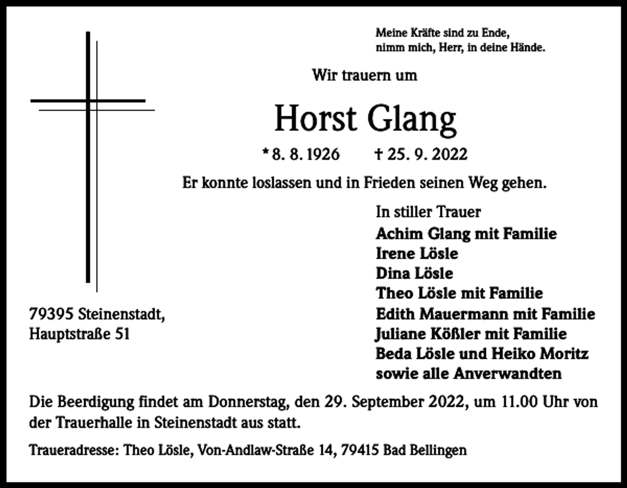 <p>Meine Kräfte sind zu Ende,<br />nimm mich, Herr, in deine Hände.</p><p>Wir trauern um</p><p>Horst Glang<br />* 8. 8. 1926 † 25. 9. 2022<br />Er konnte loslassen und in Frieden seinen Weg gehen.</p><p>79395 Steinenstadt,<br />Hauptstraße 51</p><p>In stiller Trauer<br />Achim Glang mit Familie<br />Irene Lösle<br />Dina Lösle<br />Theo Lösle mit Familie<br />Edith Mauermann mit Familie<br />Juliane Kößler mit Familie<br />Beda Lösle und Heiko Moritz<br />sowie alle Anverwandten</p><p>Die Beerdigung findet am Donnerstag, den 29. September 2022, um 11.00 Uhr von<br />der Trauerhalle in Steinenstadt aus statt.<br />Traueradresse: Theo Lösle, Von-Andlaw-Straße 14, 79415 Bad Bellingen</p>