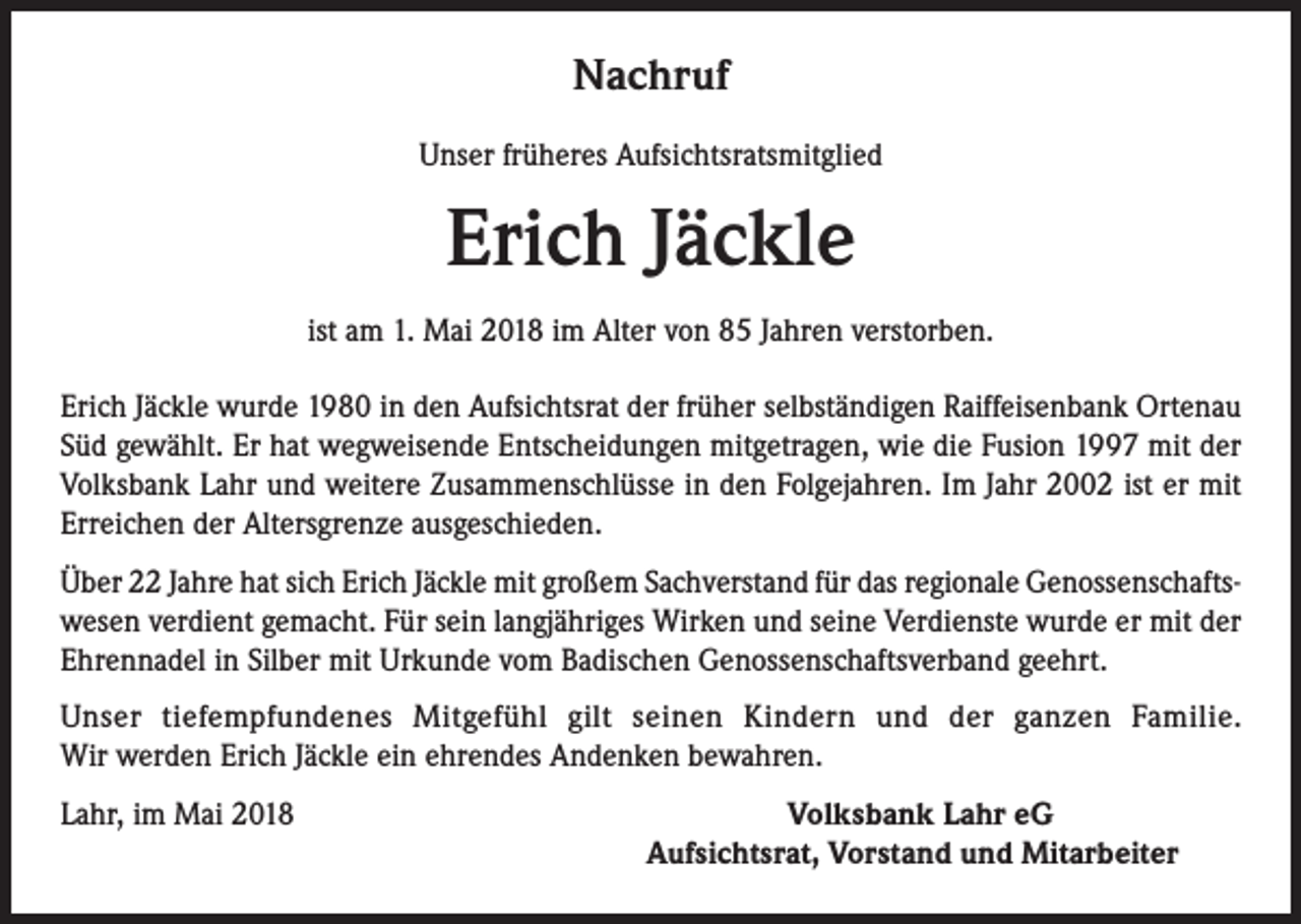 <p>Nachruf<br />Unser früheres Aufsichtsratsmitglied</p><p>Erich Jäckle<br />ist am 1. Mai 2018 im Alter von 85 Jahren verstorben.<br />Erich Jäckle wurde 1980 in den Aufsichtsrat der früher selbständigen Raiffeisenbank Ortenau<br />Süd gewählt. Er hat wegweisende Entscheidungen mitgetragen, wie die Fusion 1997 mit der<br />Volksbank Lahr und weitere Zusammenschlüsse in den Folgejahren. Im Jahr 2002 ist er mit<br />Erreichen der Altersgrenze ausgeschieden.<br />Über 22 Jahre hat sich Erich Jäckle mit großem Sachverstand für das regionale Genossenschaftswesen verdient gemacht. Für sein langjähriges Wirken und seine Verdienste wurde er mit der<br />Ehrennadel in Silber mit Urkunde vom Badischen Genossenschaftsverband geehrt.<br />Unser tiefempfundenes Mitgefühl gilt seinen Kindern und der ganzen Familie.<br />Wir werden Erich Jäckle ein ehrendes Andenken bewahren.<br />Lahr, im Mai 2018<br />Volksbank Lahr eG</p><p>Aufsichtsrat, Vorstand und Mitarbeiter</p>