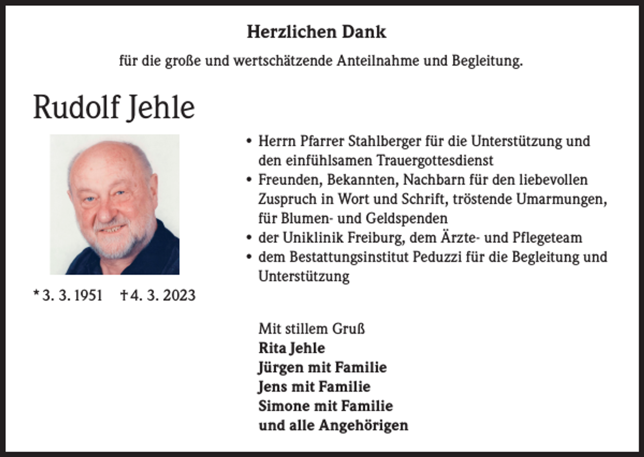 <p>Herzlichen Dank<br />für die große und wertschätzende Anteilnahme und Begleitung.</p><p>Rudolf Jehle</p><p>• Herrn Pfarrer Stahlberger für die Unterstützung und<br />den einfühlsamen Trauergottesdienst<br />• Freunden, Bekannten, Nachbarn für den liebevollen<br />Zuspruch in Wort und Schrift, tröstende Umarmungen,<br />für Blumen- und Geldspenden<br />• der Uniklinik Freiburg, dem Ärzte- und Pflegeteam<br />• dem Bestattungsinstitut Peduzzi für die Begleitung und<br />Unterstützung</p><p>* 3. 3. 1951 † 4. 3. 2023<br />Mit stillem Gruß<br />Rita Jehle<br />Jürgen mit Familie<br />Jens mit Familie<br />Simone mit Familie<br />und alle Angehörigen</p>