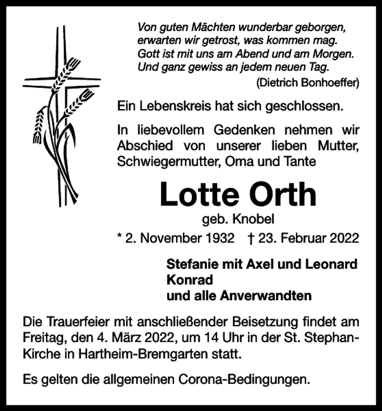 <p>Von guten Mächten wunderbar geborgen,<br />erwarten wir getrost, was kommen mag.<br />Gott ist mit uns am Abend und am Morgen.<br />Und ganz gewiss an jedem neuen Tag.</p><p>(Dietrich Bonhoeffer)</p><p>Ein Lebenskreis hat sich geschlossen.<br />In liebevollem Gedenken nehmen wir<br />Abschied von unserer lieben Mutter,<br />­<br />Schwiegermutter, Oma und Tante</p><p>Lotte Orth</p><p>geb. Knobel<br />* 2. November 1932 † 23. Februar 2022<br />Stefanie mit Axel und Leonard<br />Konrad<br />und alle Anverwandten<br />Die Trauerfeier mit anschließender Beisetzung findet am<br />­Freitag, den 4. März 2022, um 14 Uhr in der St. StephanKirche in Hartheim-Bremgarten statt.<br />Es gelten die allgemeinen Corona-Bedingungen.</p>