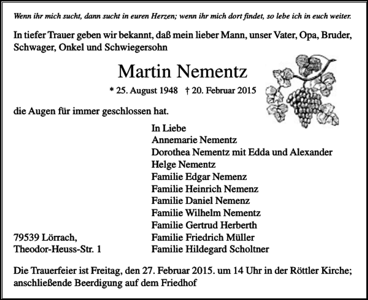 <p>Wenn ihr mich sucht, dann sucht in euren Herzen; wenn ihr mich dort findet, so lebe ich in euch weiter.</p><p>In tiefer Trauer geben wir bekannt, daß mein lieber Mann, unser Vater, Opa, Bruder,<br />Schwager, Onkel und Schwiegersohn</p><p>Martin Nementz<br />* 25. August 1948 † 20. Februar 2015</p><p>die Augen für immer geschlossen hat.</p><p>79539 Lörrach,<br />Theodor-Heuss-Str. 1</p><p>In Liebe<br />Annemarie Nementz<br />Dorothea Nementz mit Edda und Alexander<br />Helge Nementz<br />Familie Edgar Nemenz<br />Familie Heinrich Nemenz<br />Familie Daniel Nemenz<br />Familie Wilhelm Nementz<br />Familie Gertrud Herberth<br />Familie Friedrich Müller<br />Familie Hildegard Scholtner</p><p>Die Trauerfeier ist Freitag, den 27. Februar 2015. um 14 Uhr in der Röttler Kirche;<br />anschließende Beerdigung auf dem Friedhof</p>